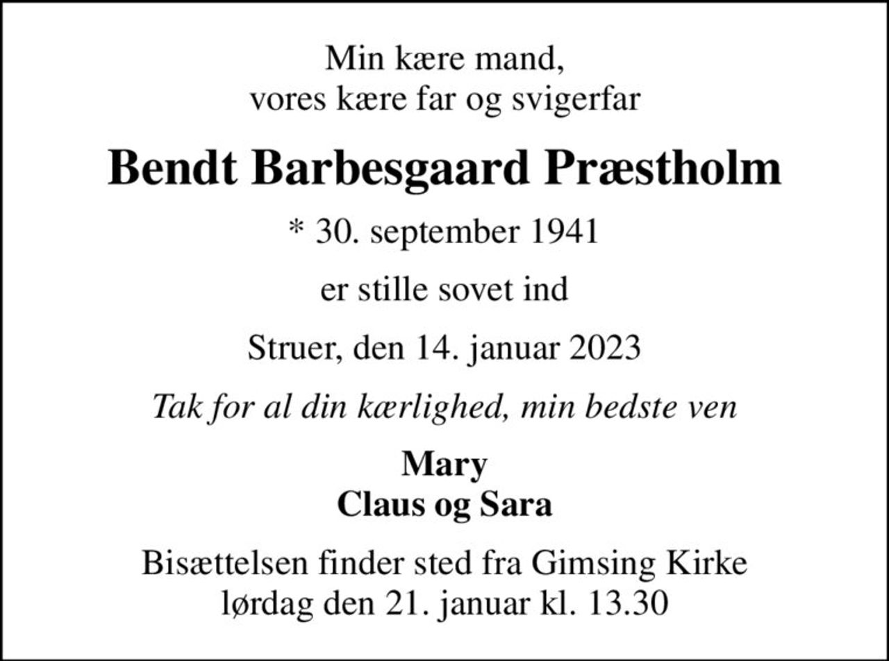 Min kære mand, vores kære far og svigerfar
Bendt Barbesgaard Præstholm
* 30. september 1941
er stille sovet ind
Struer, den 14. januar 2023
Tak for al din kærlighed, min bedste ven
Mary Claus og Sara
Bisættelsen finder sted fra Gimsing Kirke  lørdag den 21. januar kl. 13.30