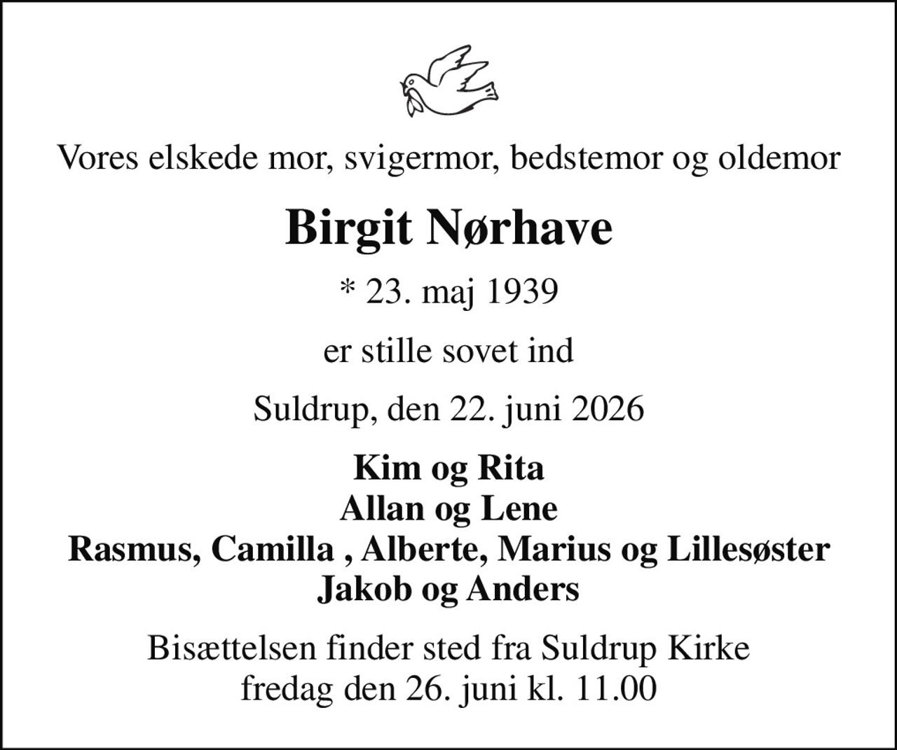 Vores elskede mor, svigermor, bedstemor og oldemor
Birgit Nørhave
* 23. maj 1939
er stille sovet ind
Suldrup, den 22. juni 2026
Kim og Rita Allan og Lene Rasmus, Camilla , Alberte, Marius og Lillesøster Jakob og Anders
Bisættelsen finder sted fra Suldrup Kirke  fredag den 26. juni kl. 11.00