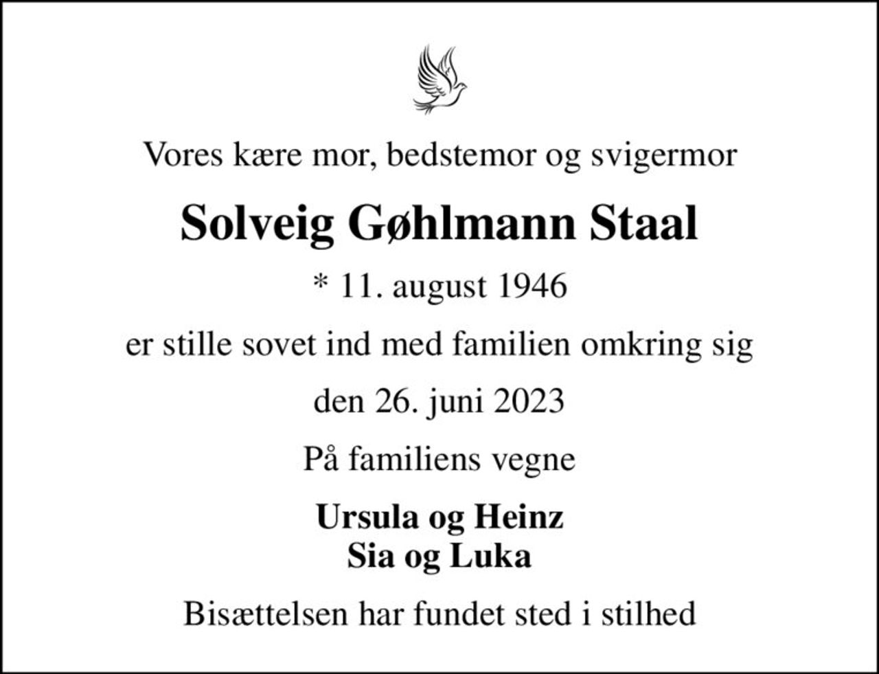 Vores kære mor, bedstemor og svigermor
Solveig Gøhlmann Staal
* 11. august 1946
er stille sovet ind med familien omkring sig
den 26. juni 2023
På familiens vegne
Ursula og Heinz Sia og Luka
Bisættelsen har fundet sted i stilhed