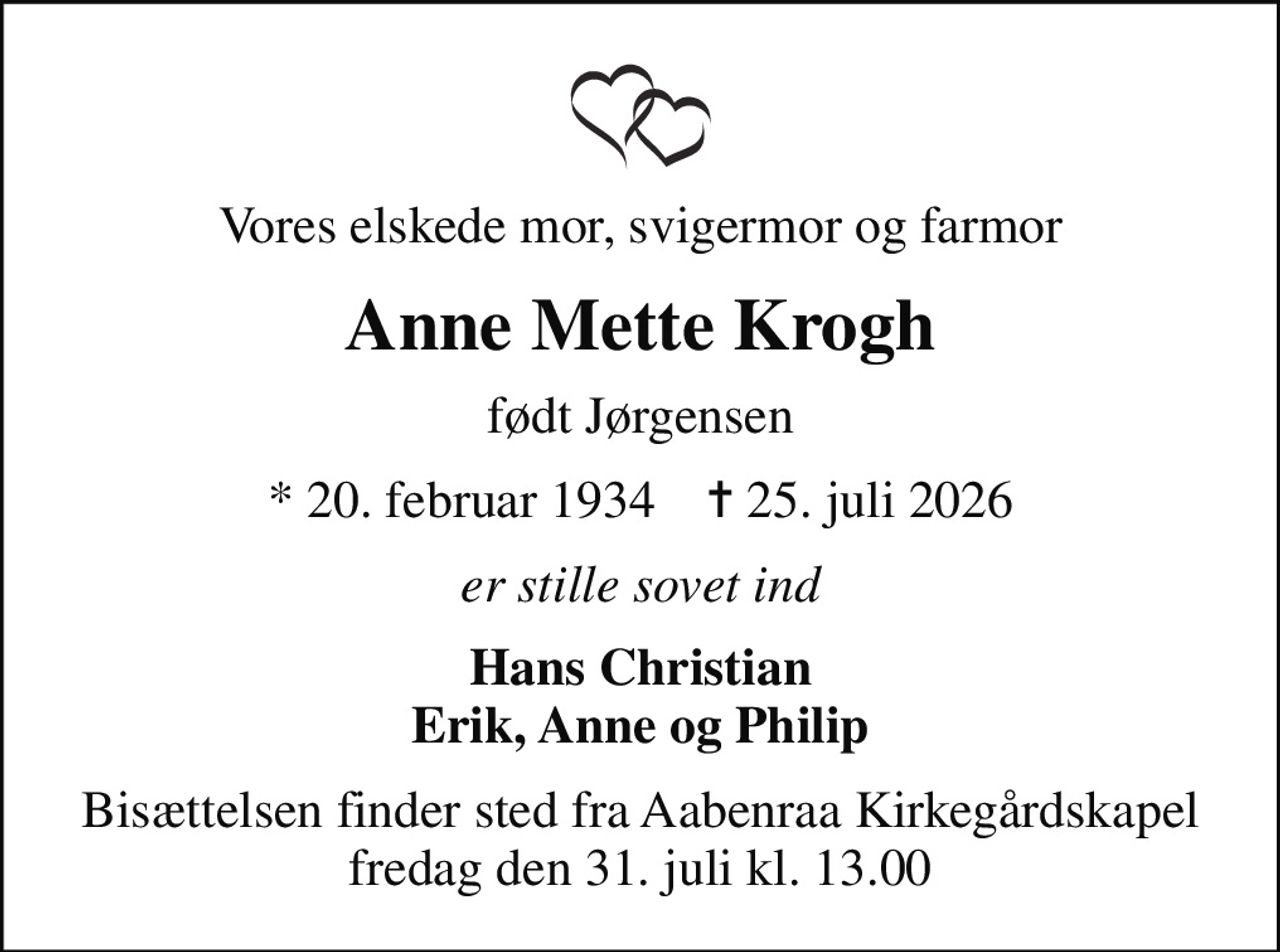 Vores elskede mor, svigermor og farmor
Anne Mette Krogh
født Jørgensen
* 20. februar 1934    ✝ 25. juli 2026
er stille sovet ind
Hans Christian Erik, Anne og Philip
Bisættelsen finder sted fra Aabenraa Kirkegårdskapel  fredag den 31. juli kl. 13.00