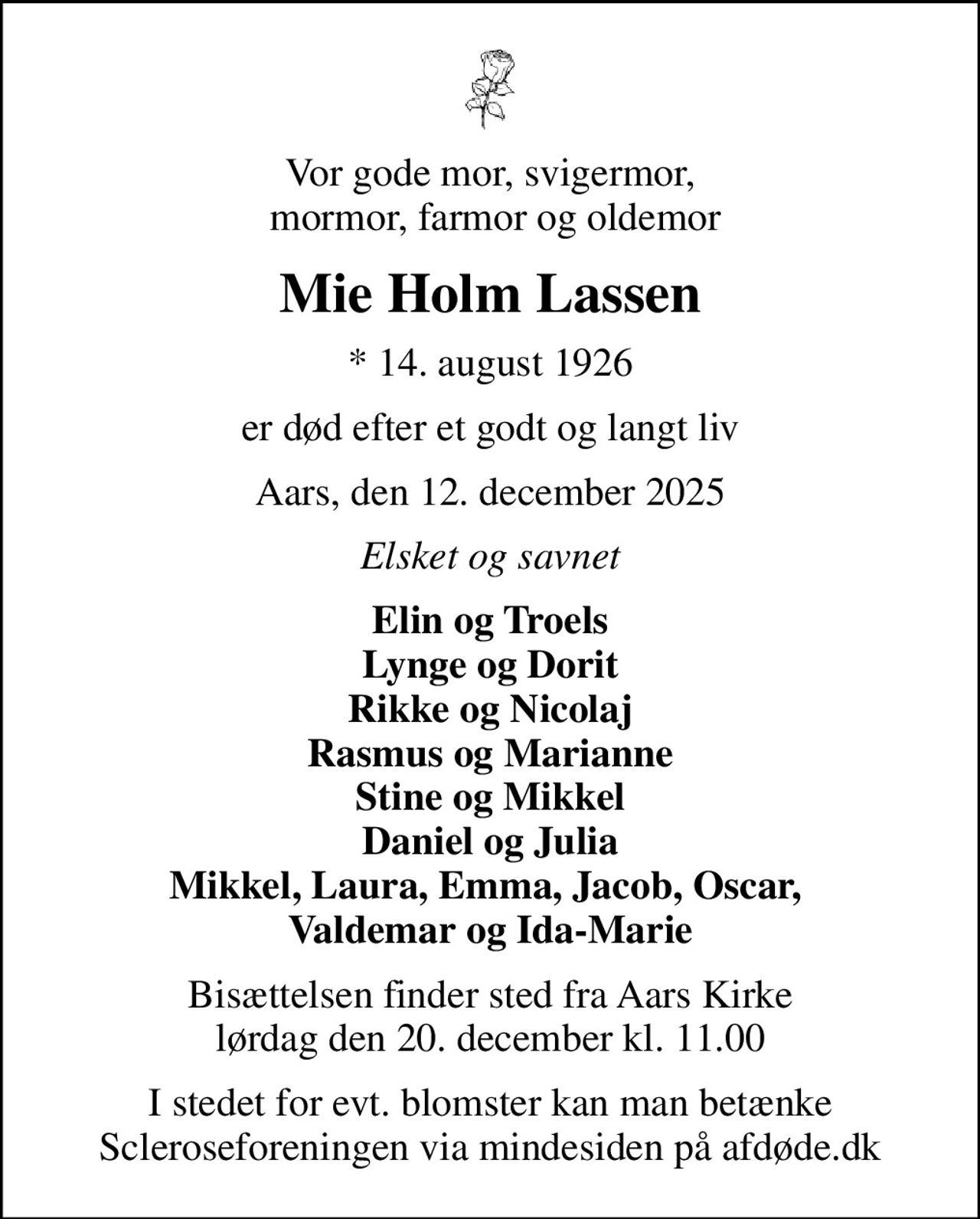 Vor gode mor, svigermor,  mormor, farmor og oldemor
Mie Holm Lassen
* 14. august 1926
er død efter et godt og langt liv
Aars, den 12. december 2025
Elsket og savnet
Elin og Troels Lynge og Dorit Rikke og Nicolaj Rasmus og Marianne Stine og Mikkel Daniel og Julia Mikkel, Laura, Emma, Jacob, Oscar,  Valdemar og Ida-Marie
Bisættelsen finder sted fra Aars Kirke  lørdag den 20. december kl. 11.00 
I stedet for evt. blomster kan man betænke
					Scleroseforeningen via mindesiden på afdøde.dk