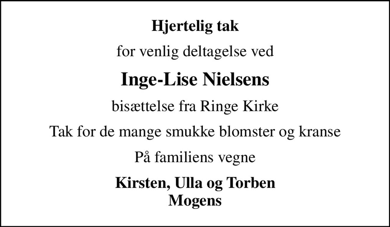 Hjertelig tak
for venlig deltagelse ved
Inge-Lise Nielsens
bisættelse fra Ringe Kirke
Tak for de mange smukke blomster og kranse
På familiens vegne
Kirsten, Ulla og Torben Mogens