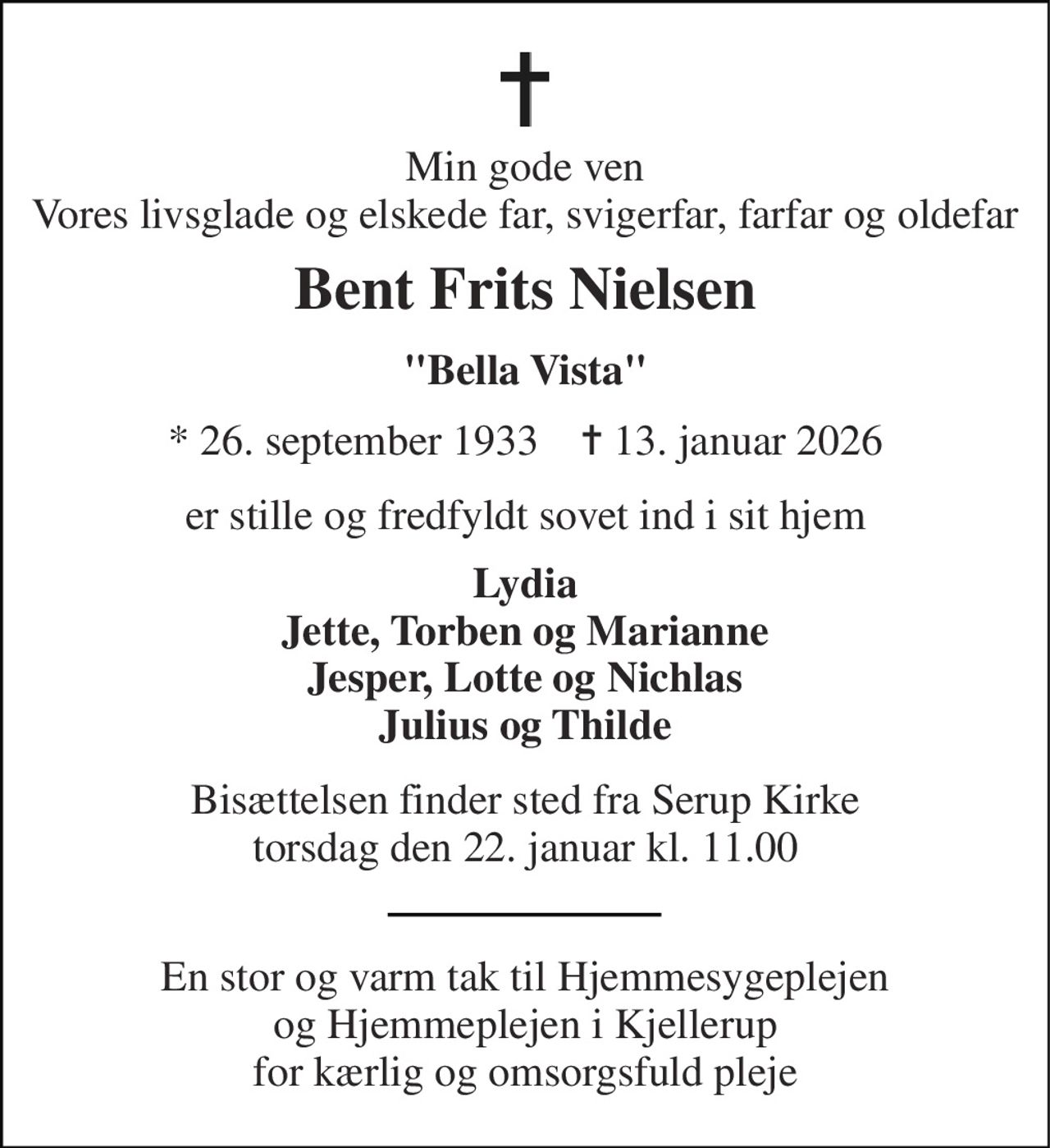 Min gode ven Vores livsglade og elskede far, svigerfar, farfar og oldefar 
Bent Frits Nielsen 
"Bella Vista" 
★​ 26. september 1933​    ✝​ 13. januar 2026 
er stille og fredfyldt sovet ind i sit hjem 
Lydia Jette, Torben og Marianne Jesper, Lotte og Nichlas Julius og Thilde 
Bisættelsen​ finder sted fra Serup Kirke​ torsdag den 22. januar​ kl. 11.00 
En stor og varm tak til Hjemmesygeplejen og Hjemmeplejen i Kjellerup for kærlig og omsorgsfuld pleje