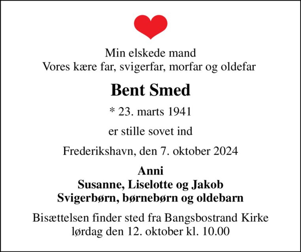 Min elskede mand Vores kære far, svigerfar, morfar og oldefar 
Bent Smed
* 23. marts 1941
er stille sovet ind
Frederikshavn, den 7. oktober 2024
Anni Susanne, Liselotte og Jakob Svigerbørn, børnebørn og oldebarn
Bisættelsen finder sted fra Bangsbostrand Kirke  lørdag den 12. oktober kl. 10.00