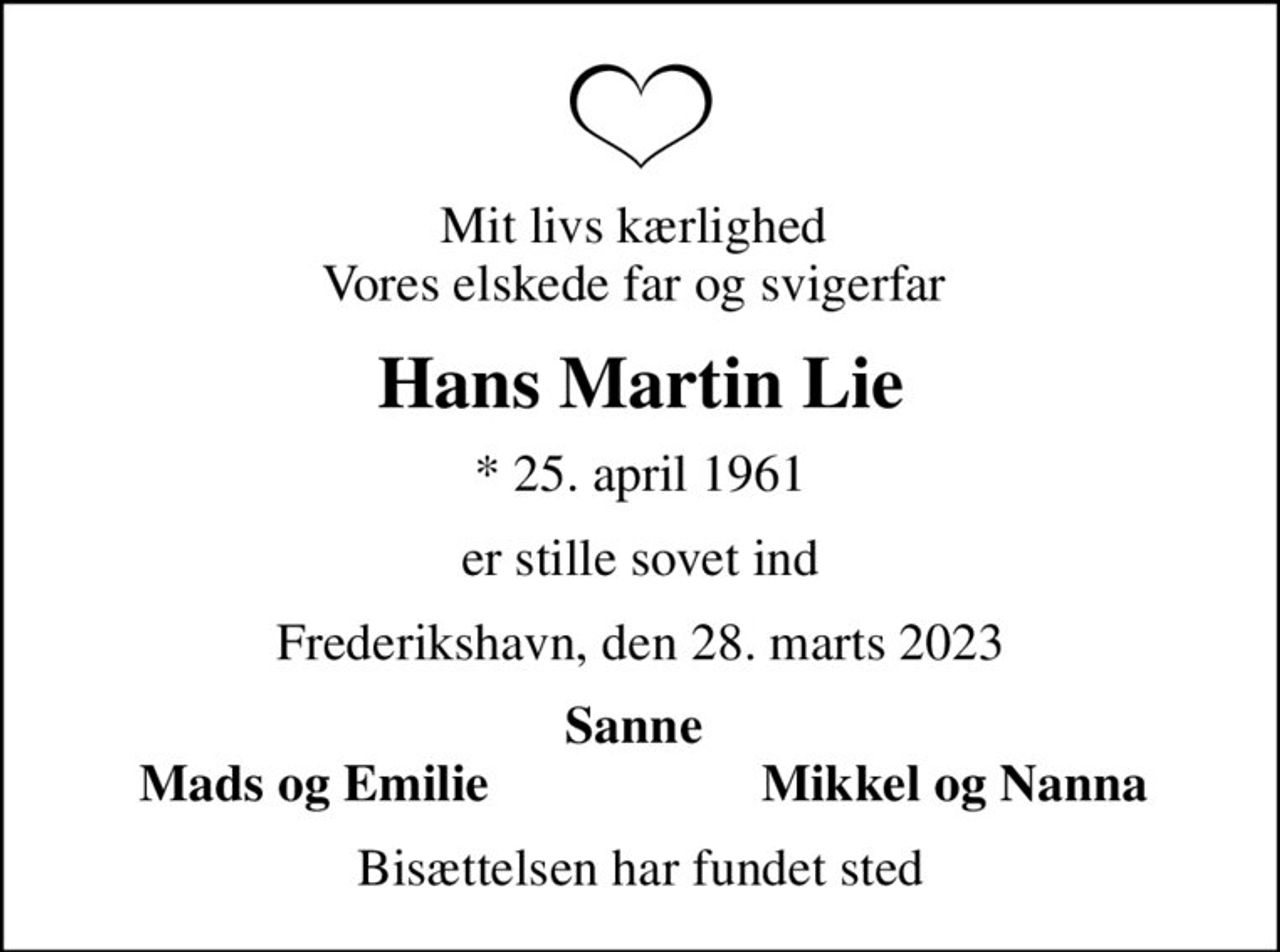 Mit livs kærlighed  Vores elskede far og svigerfar 
Hans Martin Lie
* 25. april 1961
er stille sovet ind
Frederikshavn, den 28. marts 2023
Sanne 
Mads og Emilie 
Mikkel og Nanna 
Bisættelsen har fundet sted