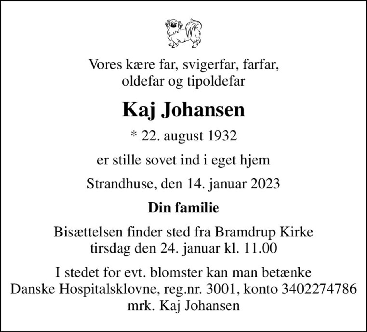 Vores kære far, svigerfar, farfar, oldefar og tipoldefar
Kaj Johansen
* 22. august 1932
er stille sovet ind i eget hjem
Strandhuse, den 14. januar 2023
Din familie
Bisættelsen finder sted fra Bramdrup Kirke  tirsdag den 24. januar kl. 11.00 
I stedet for evt. blomster kan man betænke
					Danske Hospitalsklovne reg.3001,konto3402274786mrk. Kaj
					Johansen
