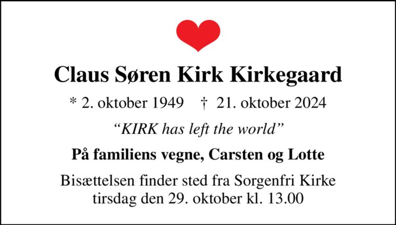 Claus Søren Kirk Kirkegaard
* 2. oktober 1949    ✝ 21. oktober 2024
KIRK has left the world
På familiens vegne, Carsten og Lotte
Bisættelsen finder sted fra Sorgenfri Kirke  tirsdag den 29. oktober kl. 13.00