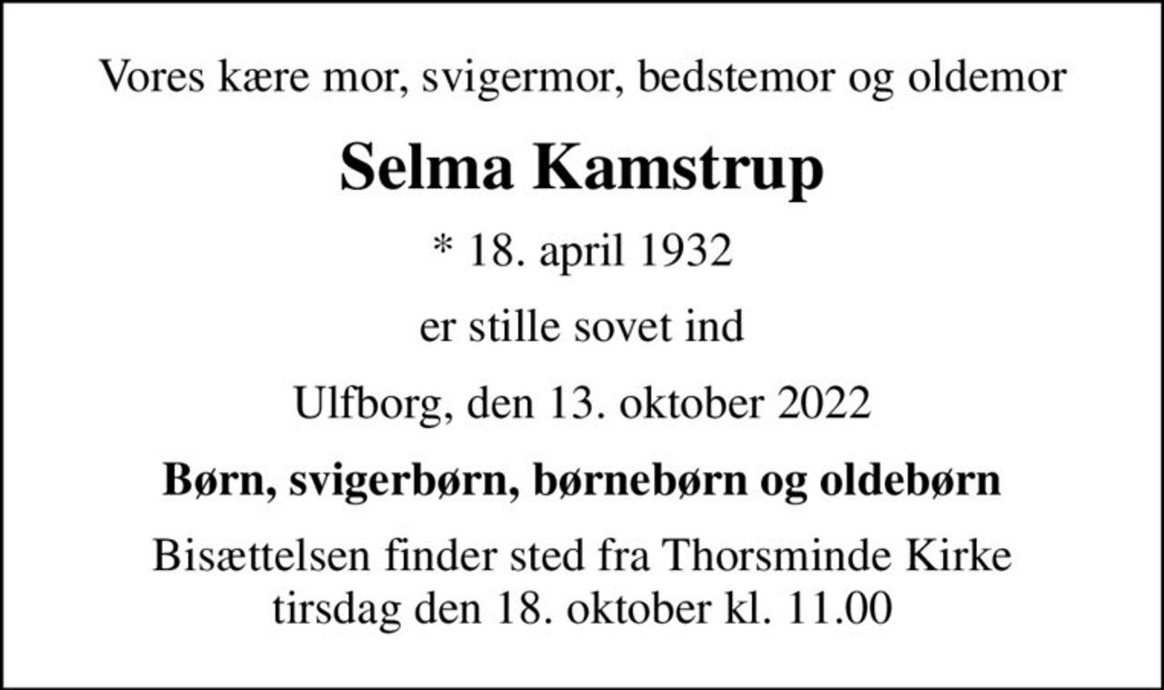 Vores kære mor, svigermor, bedstemor og oldemor
Selma Kamstrup
* 18. april 1932
er stille sovet ind
Ulfborg, den 13. oktober 2022
Børn, svigerbørn, børnebørn og oldebørn
Bisættelsen finder sted fra Thorsminde Kirke  tirsdag den 18. oktober kl. 11.00