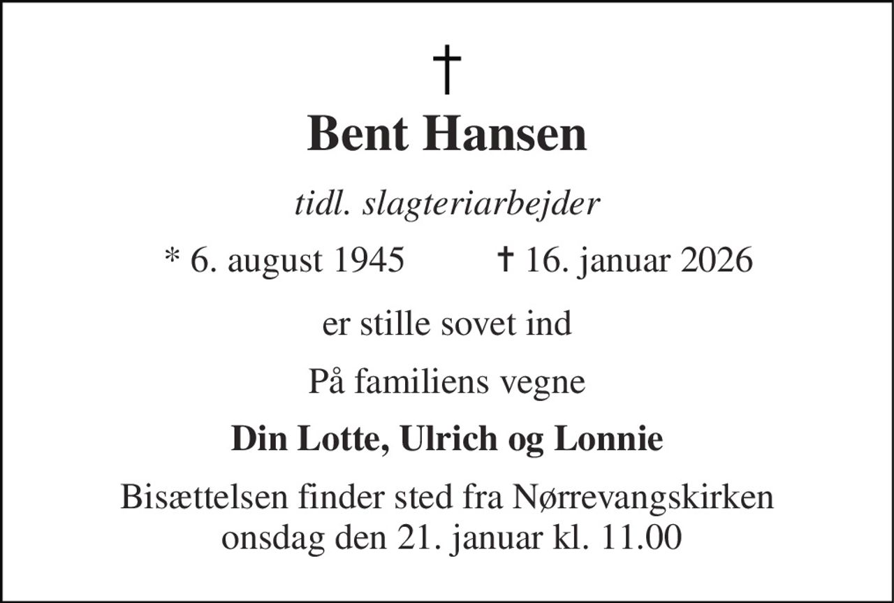 Bent Hansen 
tidl. slagteriarbejder 
*​ 6. august 1945 
✝​ 16. januar 2026​ 
er stille sovet ind 
På familiens vegne 
Din Lotte, Ulrich og Lonnie 
Bisættelsen​ finder sted fra Nørrevangskirken  onsdag den 21. januar​ kl. 11.00