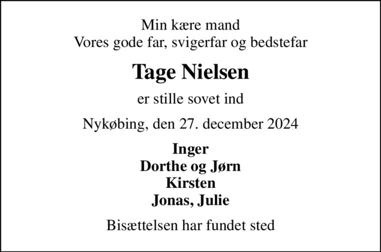 Min kære mand Vores gode far, svigerfar og bedstefar
Tage Nielsen
er stille sovet ind
Nykøbing, den 27. december 2024
Inger Dorthe og Jørn Kirsten Jonas, Julie
Bisættelsen har fundet sted