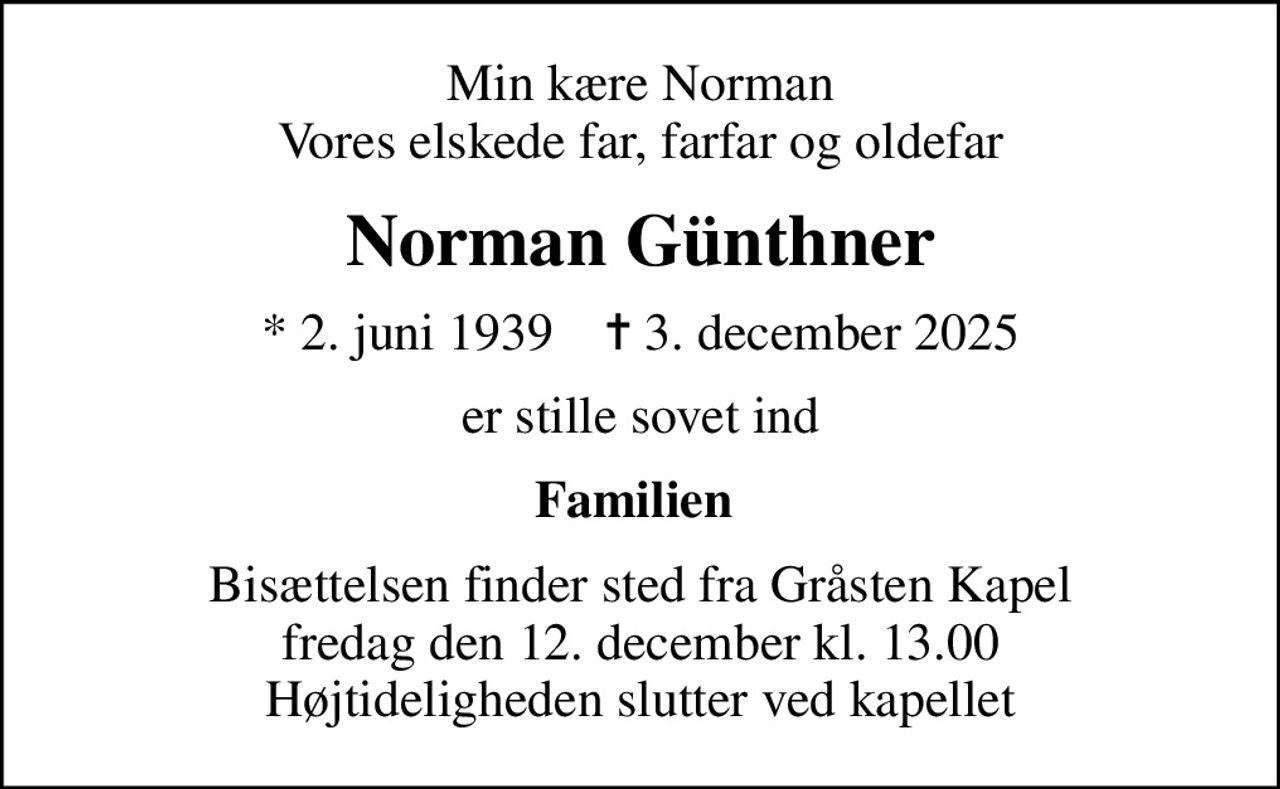 Min kære Norman Vores elskede far, farfar og oldefar
Norman Günthner
* 2. juni 1939    ✝ 3. december 2025
er stille sovet ind
Familien 
Bisættelsen finder sted fra Gråsten Kapel  fredag den 12. december kl. 13.00  Højtideligheden slutter ved kapellet