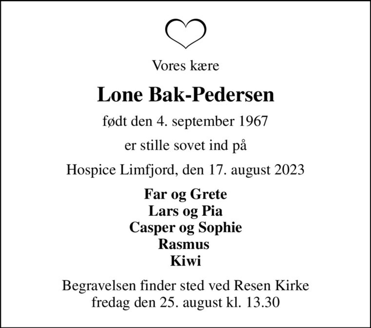 Vores kære
Lone Bak-Pedersen
født den 4. september 1967
er stille sovet ind på
Hospice Limfjord, den 17. august 2023
Far og Grete Lars og Pia Casper og Sophie Rasmus  Kiwi
Begravelsen finder sted ved Resen Kirke  fredag den 25. august kl. 13.30