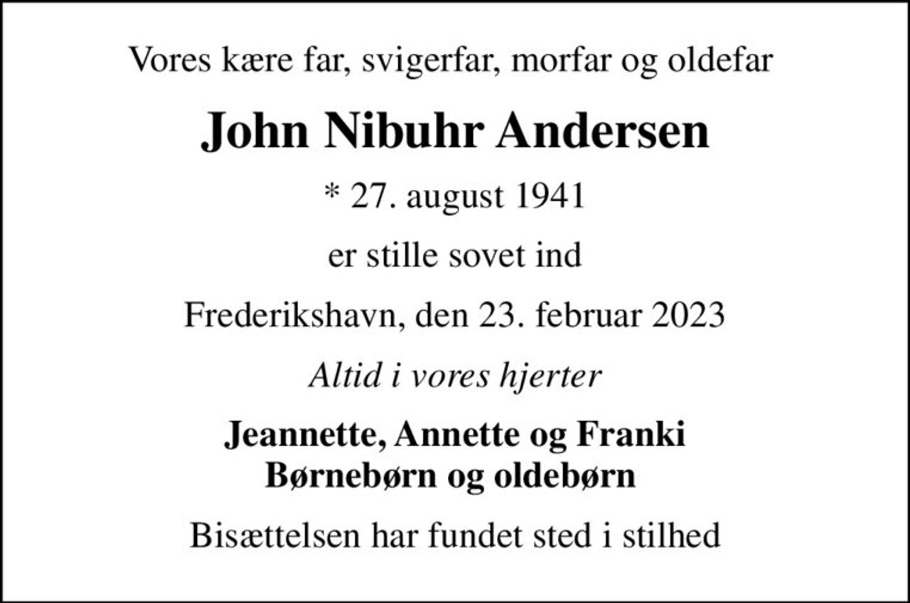 Vores kære far, svigerfar, morfar og oldefar 
John Nibuhr Andersen
* 27. august 1941
er stille sovet ind
Frederikshavn, den 23. februar 2023
Altid i vores hjerter
Jeannette, Annette og Franki Børnebørn og oldebørn 
Bisættelsen har fundet sted i stilhed