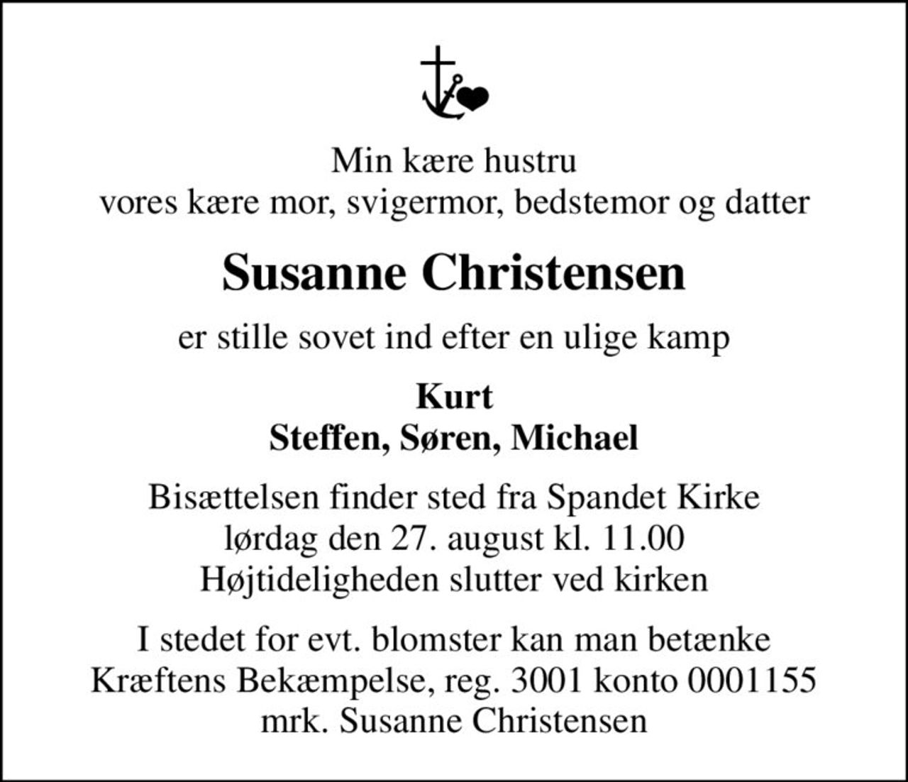 Min kære hustru vores kære mor, svigermor, bedstemor og datter
Susanne Christensen
er stille sovet ind efter en ulige kamp
Kurt Steffen, Søren, Michael
Bisættelsen finder sted fra Spandet Kirke  lørdag den 27. august kl. 11.00  Højtideligheden slutter ved kirken
I stedet for evt. blomster kan man betænke
					Kræftens Bekæmpelse reg.3001konto0001155mrk. Susanne
					Christensen