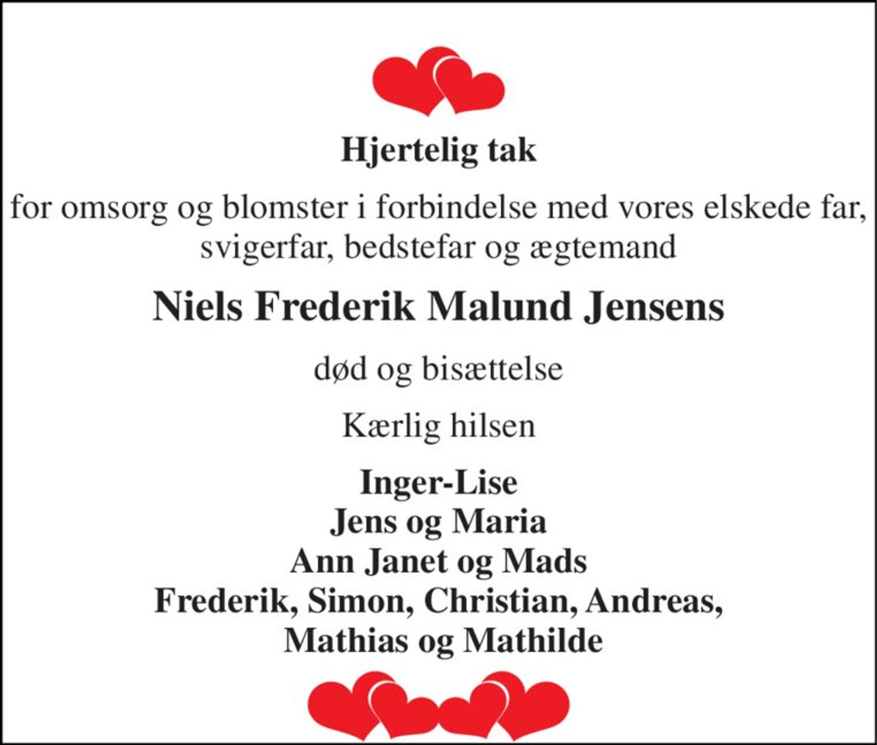 Hjertelig tak 
for omsorg og blomster i forbindelse med vores elskede far, svigerfar, bedstefar og ægtemand 
Niels Frederik Malund Jensens 
død og bisættelse 
Kærlig hilsen 
Inger-Lise Jens og Maria Ann Janet og Mads Frederik, Simon, Christian, Andreas,  Mathias og Mathilde