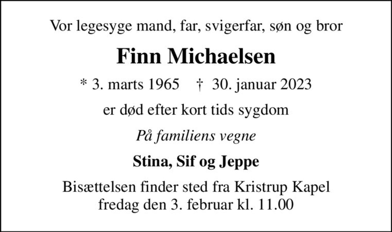 Vor legesyge mand, far, svigerfar, søn og bror
Finn Michaelsen
* 3. marts 1965    ✝ 30. januar 2023
er død efter kort tids sygdom
På familiens vegne
Stina, Sif og Jeppe
Bisættelsen finder sted fra Kristrup Kapel  fredag den 3. februar kl. 11.00