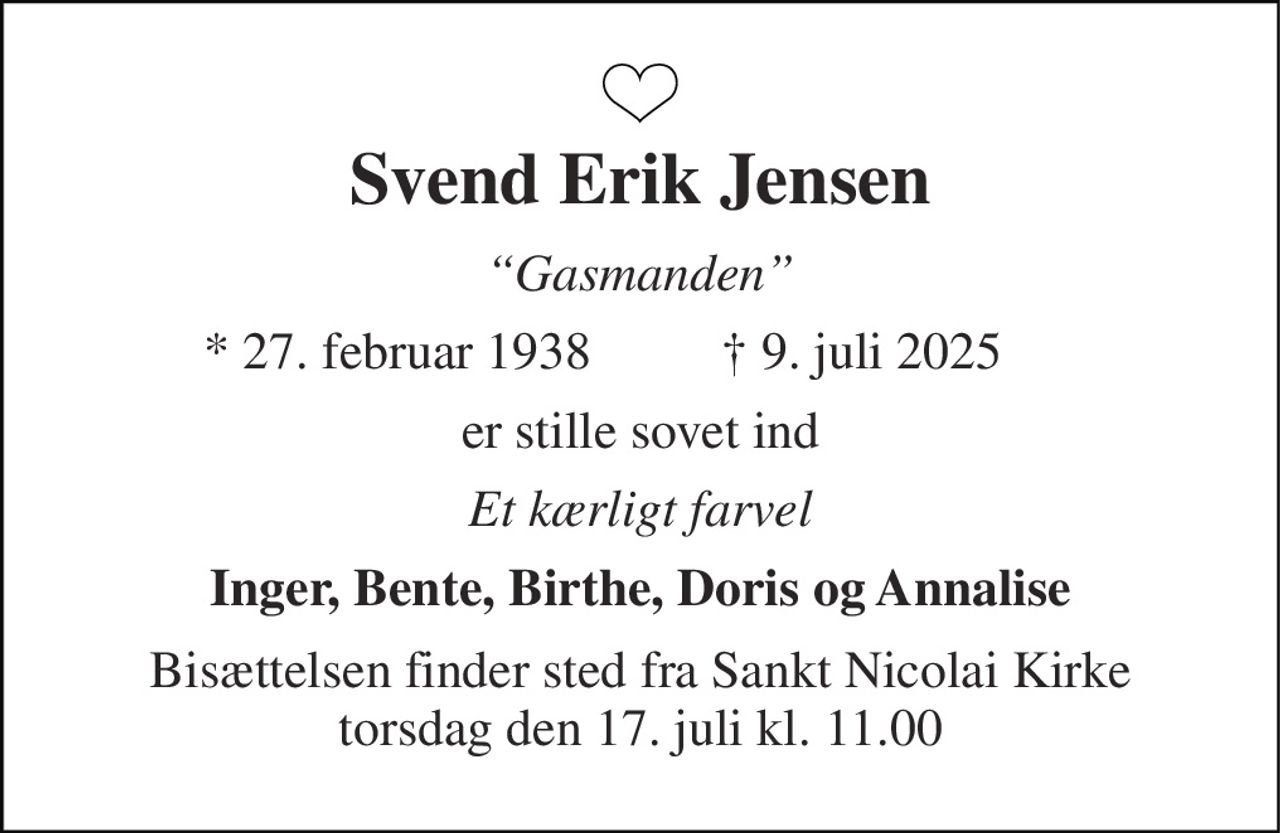 Svend Erik Jensen 
“Gasmanden” 
*​ 27. februar 1938 
✝​ 9. juli 2025​ 
er stille sovet ind 
Et kærligt farvel 
Inger, Bente, Birthe, Doris og Annalise 
Bisættelsen finder sted fra Sankt Nicolai Kirke torsdag den 17. juli kl. 11.00