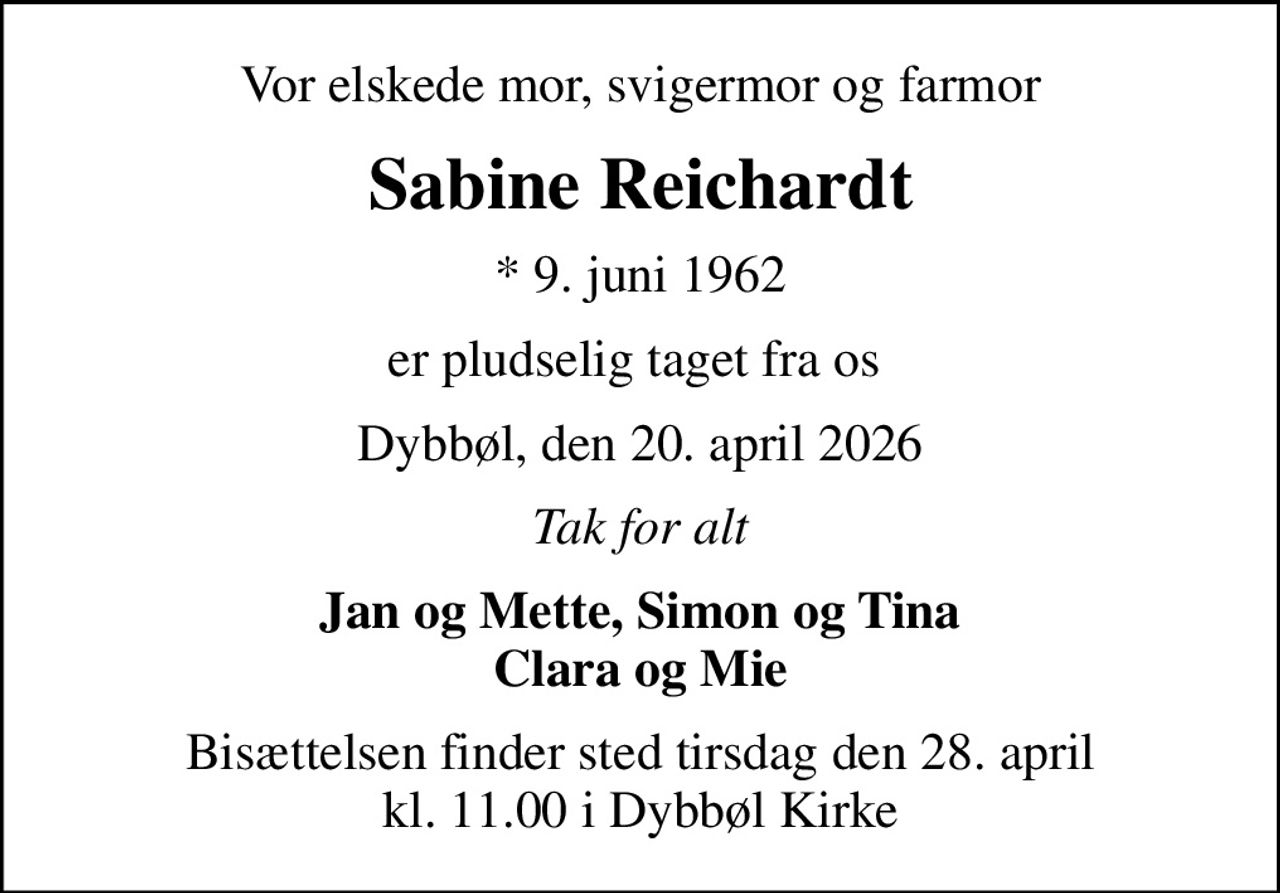Vor elskede mor, svigermor og farmor
Sabine Reichardt
* 9. juni 1962
er pludselig taget fra os 
Dybbøl, den 20. april 2026
Tak for alt
Jan og Mette, Simon og Tina Clara og Mie
Bisættelsen finder sted tirsdag den 28. april kl. 11.00 i Dybbøl Kirke