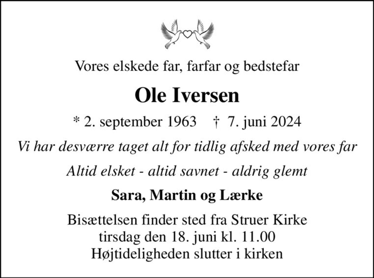 Vores elskede far, farfar og bedstefar
Ole Iversen
* 2. september 1963    ✝ 7. juni 2024
Vi har desværre taget alt for tidlig afsked med vores far
Altid elsket - altid savnet - aldrig glemt
Sara, Martin og Lærke
Bisættelsen finder sted fra Struer Kirke  tirsdag den 18. juni kl. 11.00  Højtideligheden slutter i kirken