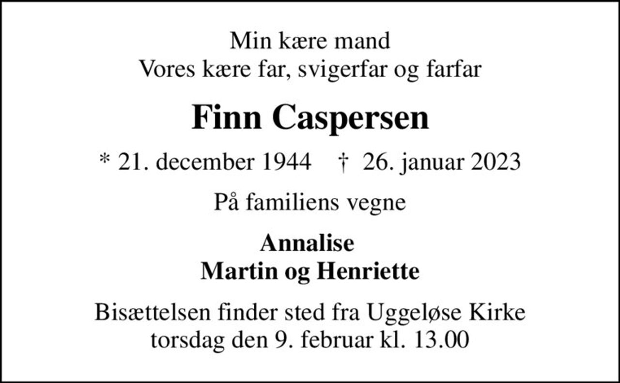 Min kære mand Vores kære far, svigerfar og farfar
Finn Caspersen
* 21. december 1944    ✝ 26. januar 2023
På familiens vegne
Annalise  Martin og Henriette
Bisættelsen finder sted fra Uggeløse Kirke  torsdag den 9. februar kl. 13.00