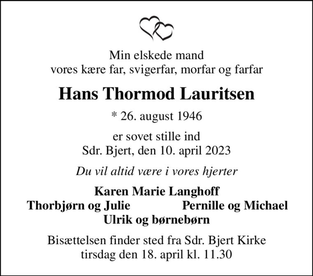Min elskede mand vores kære far, svigerfar, morfar og farfar
Hans Thormod Lauritsen
* 26. august 1946
er sovet stille ind Sdr. Bjert, den 10. april 2023
Du vil altid være i vores hjerter
Karen Marie Langhoff
Thorbjørn og Julie
Pernille og Michael
Bisættelsen finder sted fra Sdr. Bjert Kirke  tirsdag den 18. april kl. 11.30