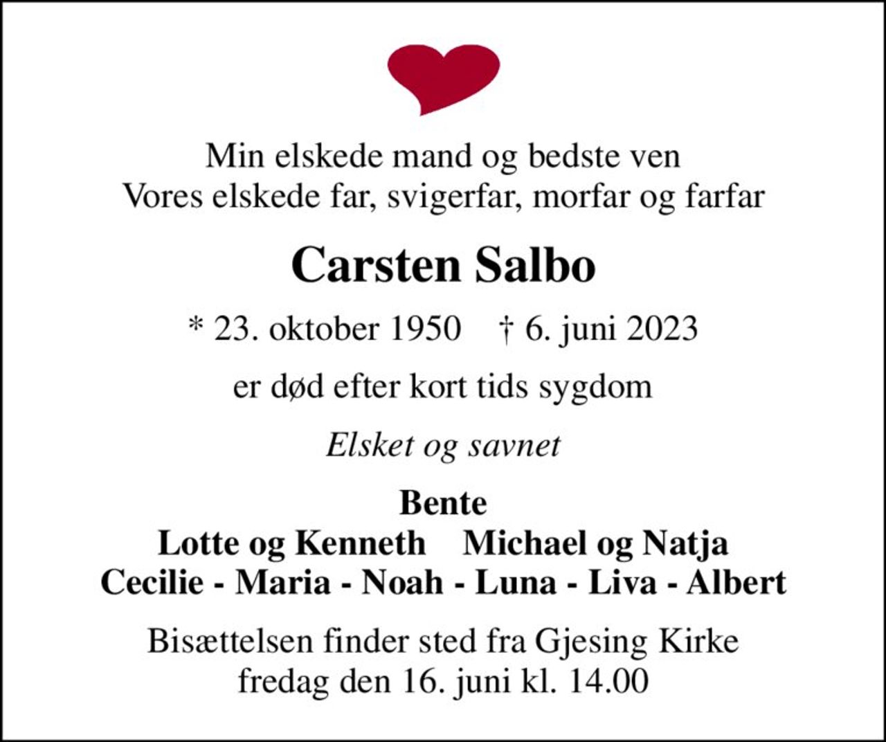 Min elskede mand og bedste ven Vores elskede far, svigerfar, morfar og farfar
Carsten Salbo
* 23. oktober 1950    ✝ 6. juni 2023
er død efter kort tids sygdom
Elsket og savnet
Bente Lotte og Kenneth    Michael og Natja Cecilie - Maria - Noah - Luna - Liva - Albert
Bisættelsen finder sted fra Gjesing Kirke  fredag den 16. juni kl. 14.00