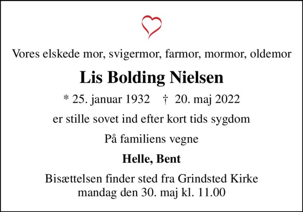 Vores elskede mor, svigermor, farmor, mormor, oldemor
Lis Bolding Nielsen
* 25. januar 1932    ✝ 20. maj 2022
er stille sovet ind efter kort tids sygdom
På familiens vegne
Helle, Bent
Bisættelsen finder sted fra Grindsted Kirke  mandag den 30. maj kl. 11.00