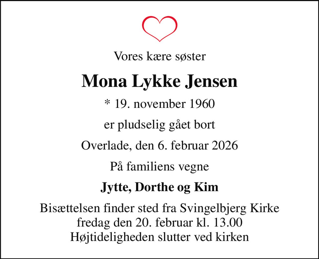 Vores kære søster
Mona Lykke Jensen
* 19. november 1960
er pludselig gået bort
Overlade, den 6. februar 2026
På familiens vegne
Jytte, Dorthe og Kim
Bisættelsen finder sted fra Svingelbjerg Kirke  fredag den 20. februar kl. 13.00  Højtideligheden slutter ved kirken