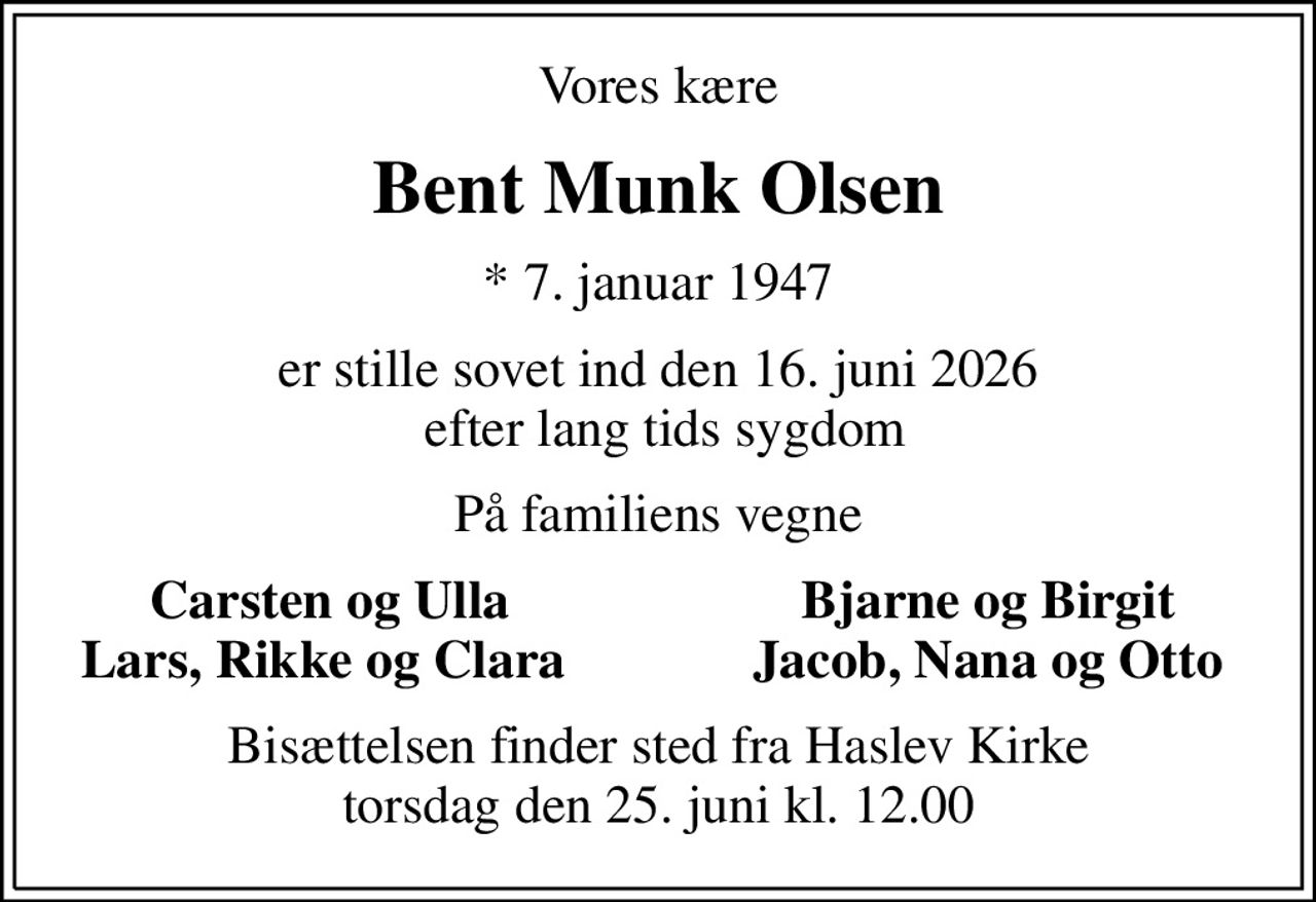 Vores kære
Bent Munk Olsen
* 7. januar 1947
er stille sovet ind den 16. juni 2026  efter lang tids sygdom
På familiens vegne
Carsten og Ulla
Bjarne og Birgit
Lars, Rikke og Clara 
Jacob, Nana og Otto
Bisættelsen finder sted fra Haslev Kirke  torsdag den 25. juni kl. 12.00