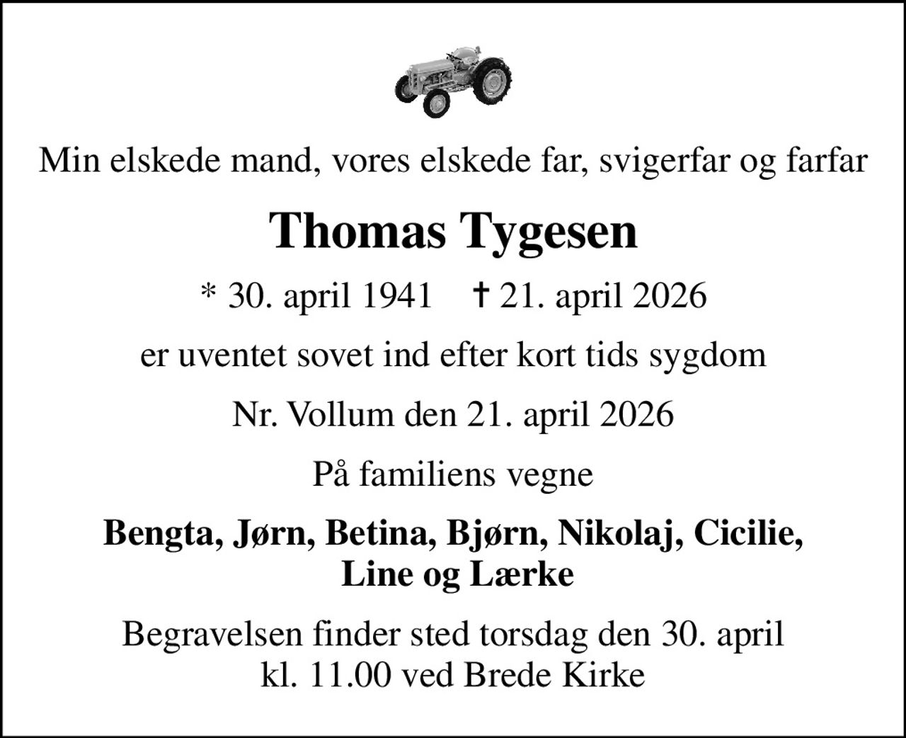 Min elskede mand, vores elskede far, svigerfar og farfar
Thomas Tygesen
* 30. april 1941    ✝ 21. april 2026
er uventet sovet ind efter kort tids sygdom
Nr. Vollum den 21. april 2026
På familiens vegne
Bengta, Jørn, Betina, Bjørn, Nikolaj, Cicilie,  Line og Lærke
Begravelsen finder sted torsdag den 30. april kl. 11.00 ved Brede Kirke