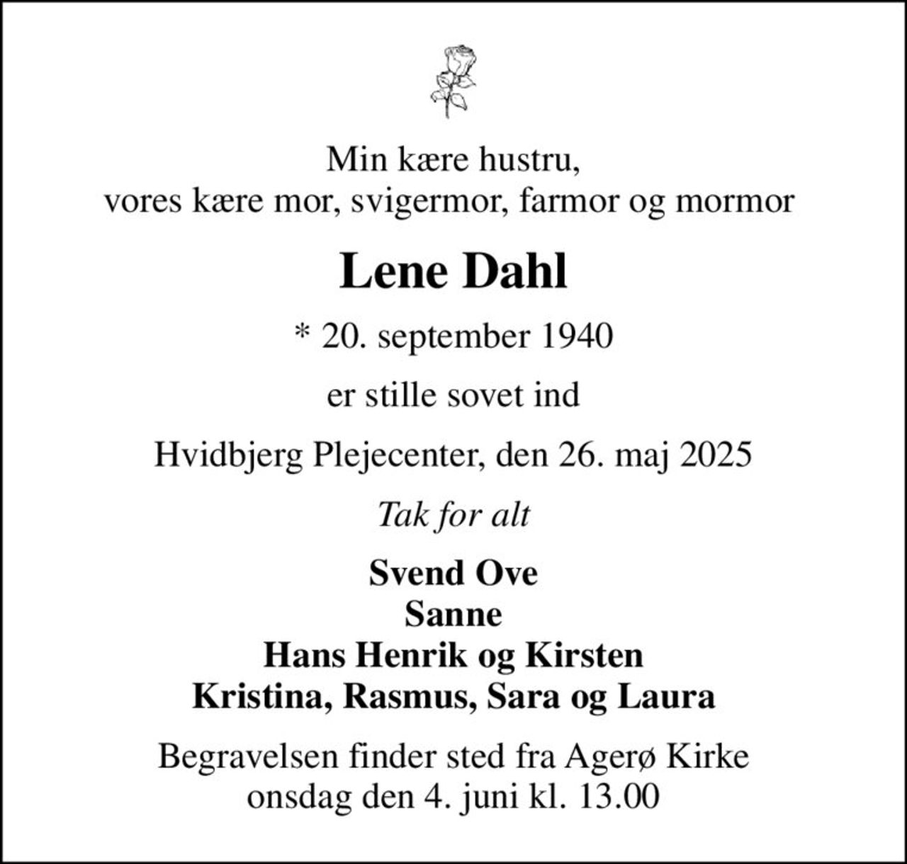 Min kære hustru, vores kære mor, svigermor, farmor og mormor 
Lene Dahl
* 20. september 1940
er stille sovet ind
Hvidbjerg Plejecenter, den 26. maj 2025
Tak for alt
Svend Ove Sanne Hans Henrik og Kirsten Kristina, Rasmus, Sara og Laura
Begravelsen finder sted fra Agerø Kirke  onsdag den 4. juni kl. 13.00