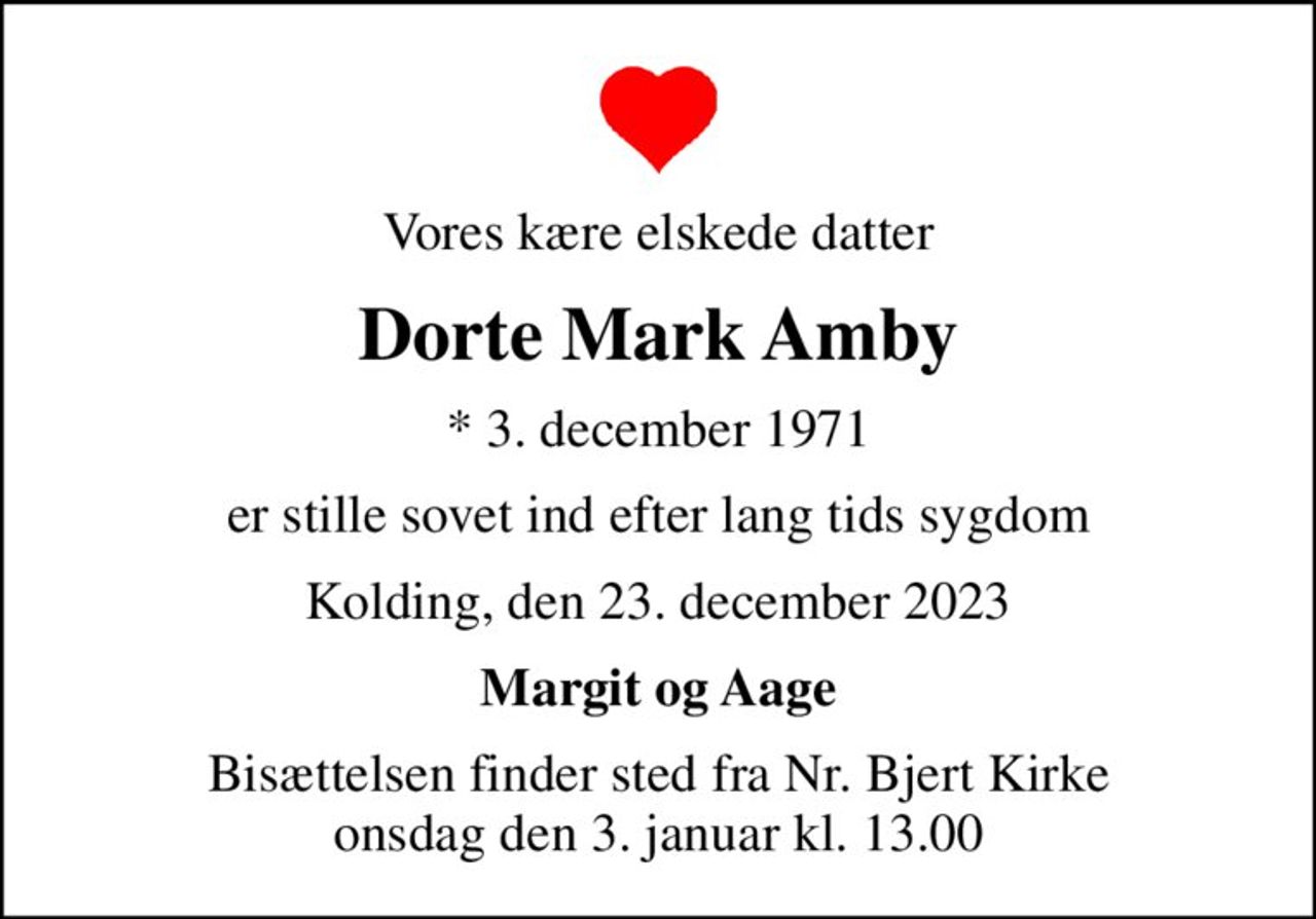 Vores kære elskede datter
Dorte Mark Amby
* 3. december 1971
er stille sovet ind efter lang tids sygdom
Kolding, den 23. december 2023
Margit og Aage
Bisættelsen finder sted fra Nr. Bjert Kirke  onsdag den 3. januar kl. 13.00
