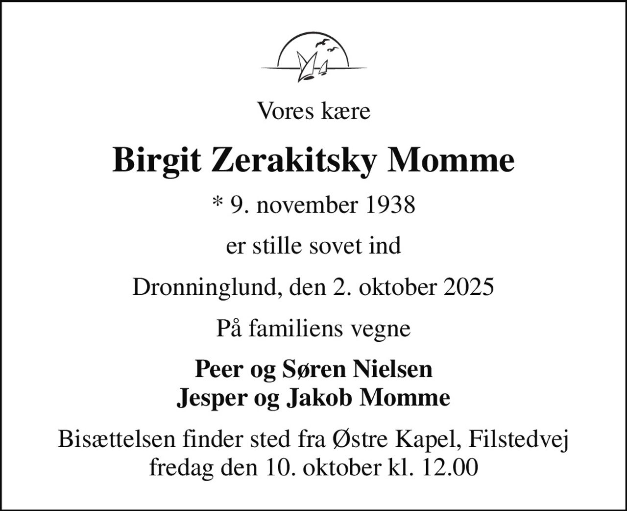 Vores kære
Birgit Zerakitsky Momme
* 9. november 1938
er stille sovet ind
Dronninglund, den 2. oktober 2025
På familiens vegne
Peer og Søren Nielsen Jesper og Jakob Momme
Bisættelsen finder sted fra Østre Kapel, Filstedvej  fredag den 10. oktober kl. 12.00