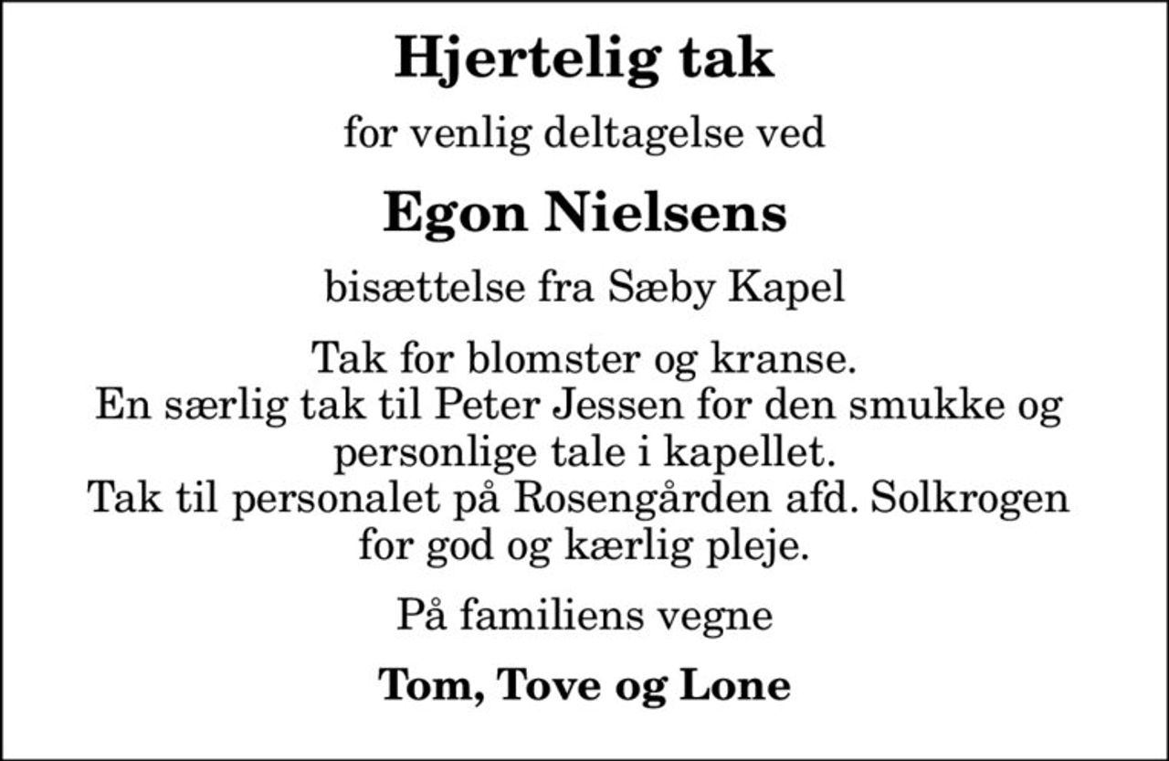Hjertelig tak
for venlig deltagelse ved
Egon Nielsens
bisættelse fra Sæby Kapel
Tak for blomster og kranse. En særlig tak til Peter Jessen for den smukke og  personlige tale i kapellet. Tak til personalet på Rosengården afd. Solkrogen  for god og kærlig pleje.
På familiens vegne
Tom, Tove og Lone
