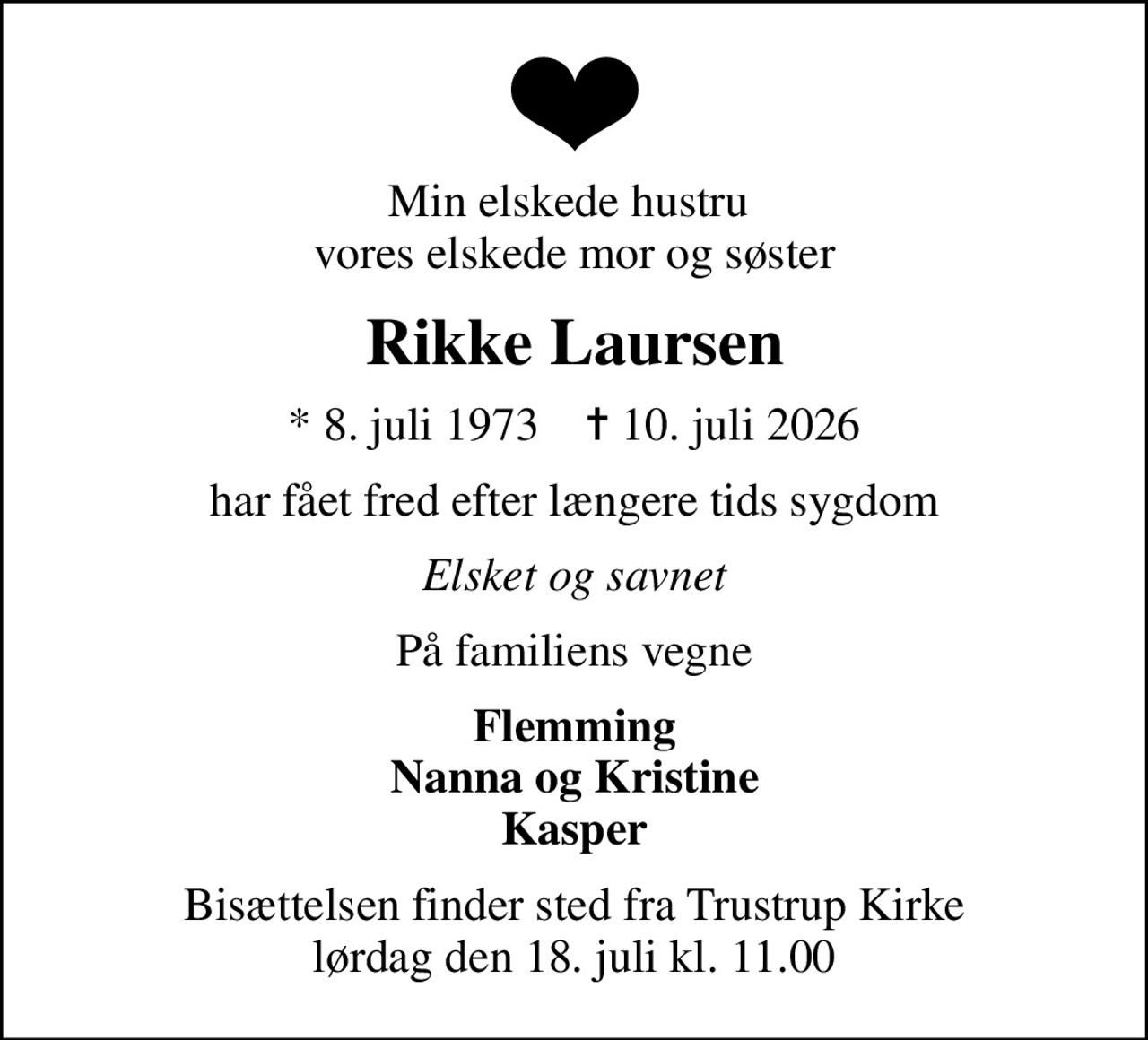 Min elskede hustru  vores elskede mor og søster
Rikke Laursen
* 8. juli 1973    ✝ 10. juli 2026
har fået fred efter længere tids sygdom
Elsket og savnet
På familiens vegne
Flemming Nanna og Kristine Kasper
Bisættelsen finder sted fra Trustrup Kirke  lørdag den 18. juli kl. 11.00