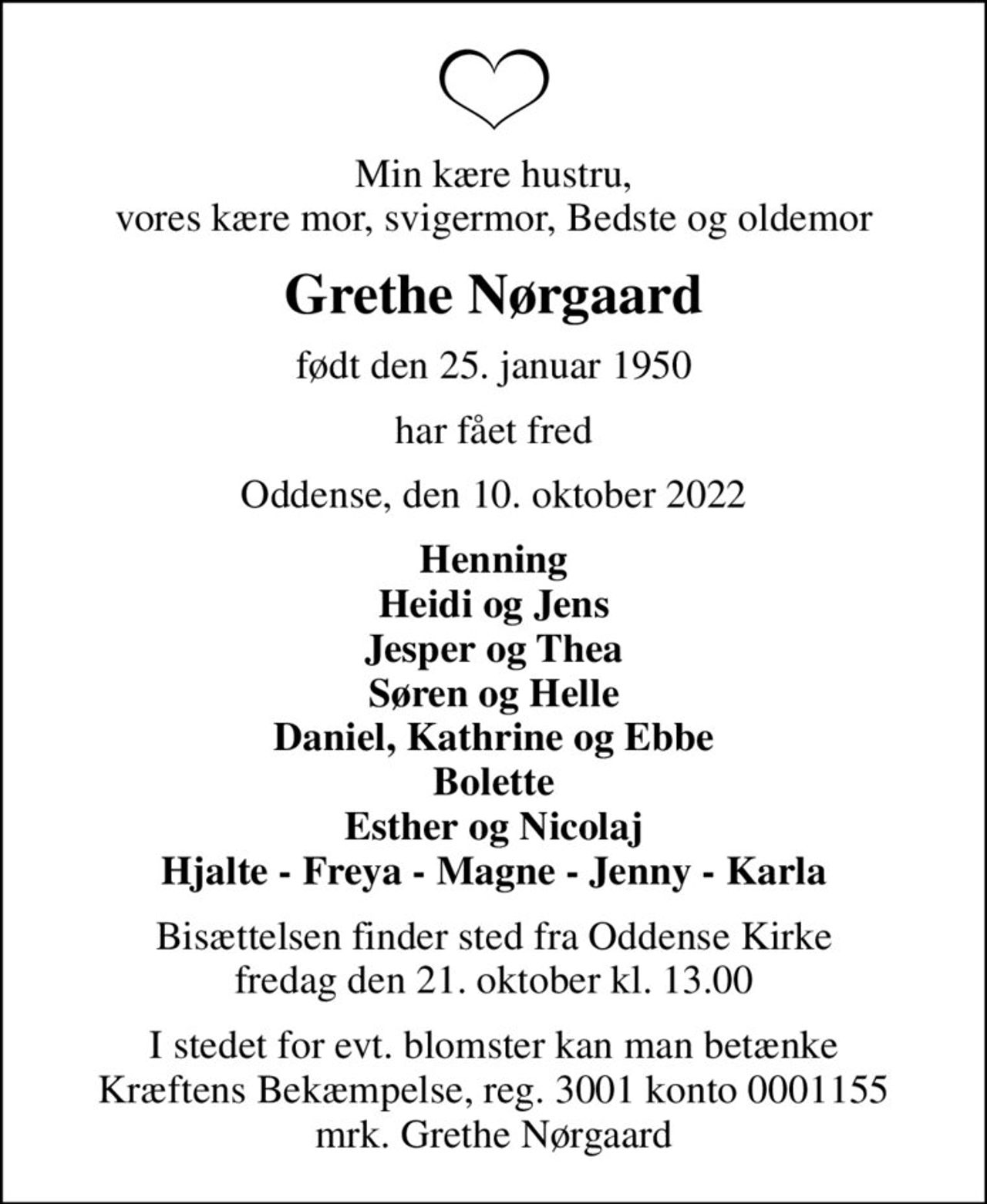 Min kære hustru, vores kære mor, svigermor, Bedste og oldemor
Grethe Nørgaard
født den 25. januar 1950
har fået fred
Oddense, den 10. oktober 2022
Henning Heidi og Jens Jesper og Thea Søren og Helle Daniel, Kathrine og Ebbe Bolette Esther og Nicolaj Hjalte - Freya - Magne - Jenny - Karla
Bisættelsen finder sted fra Oddense Kirke  fredag den 21. oktober kl. 13.00 
I stedet for evt. blomster kan man betænke
					Kræftens Bekæmpelse reg.3001konto0001155mrk. Grethe
					Nørgaard