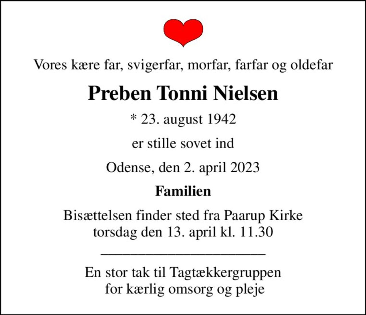 Vores kære far, svigerfar, morfar, farfar og oldefar
Preben Tonni Nielsen
* 23. august 1942
er stille sovet ind
Odense, den 2. april 2023
Familien
Bisættelsen finder sted fra Paarup Kirke  torsdag den 13. april kl. 11.30  ______________________
En stor tak til Tagtækkergruppen  for kærlig omsorg og pleje