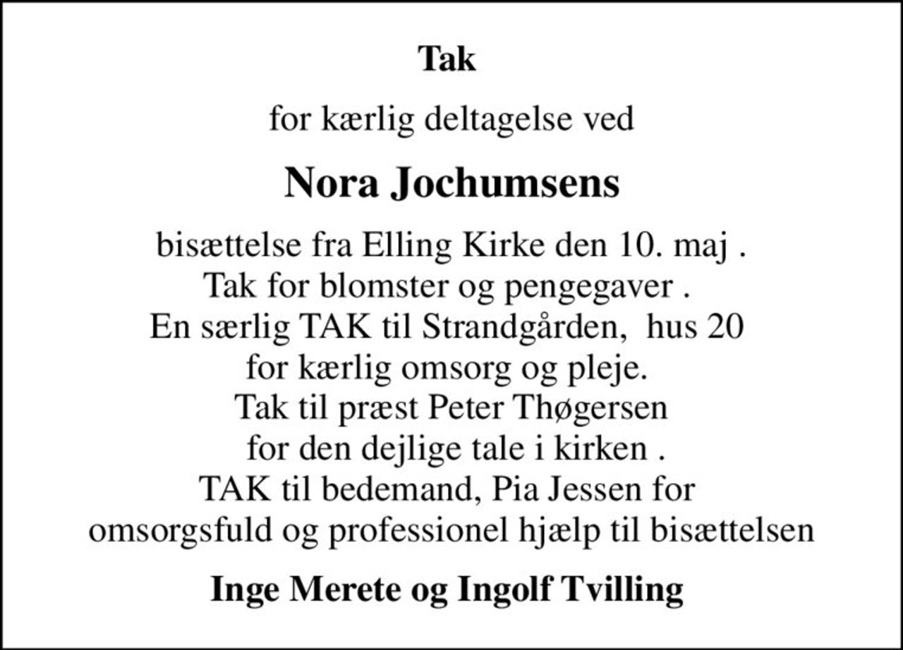Tak 
for kærlig deltagelse ved
Nora Jochumsens
bisættelse fra Elling Kirke den 10. maj . Tak for blomster og pengegaver .  En særlig TAK til Strandgården,  hus 20  for kærlig omsorg og pleje.  Tak til præst Peter Thøgersen  for den dejlige tale i kirken . TAK til bedemand, Pia Jessen for  omsorgsfuld og professionel hjælp til bisættelsen
Inge Merete og Ingolf Tvilling