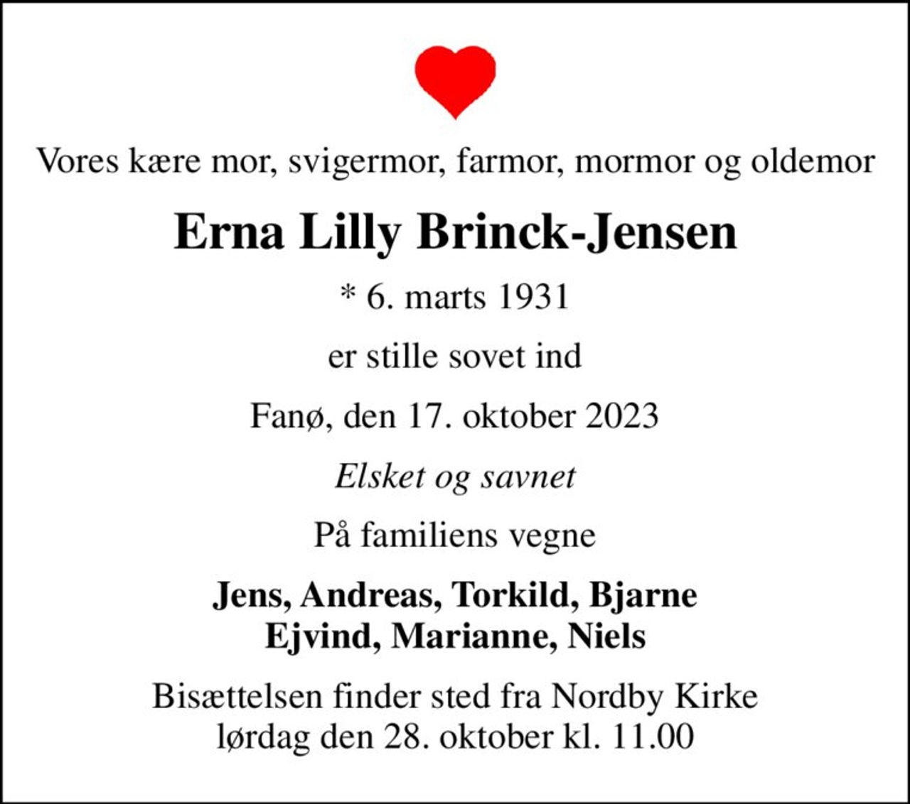 Vores kære mor, svigermor, farmor, mormor og oldemor
Erna Lilly Brinck-Jensen
* 6. marts 1931
er stille sovet ind
Fanø, den 17. oktober 2023
Elsket og savnet
På familiens vegne
Jens, Andreas, Torkild, Bjarne Ejvind, Marianne, Niels
Bisættelsen finder sted fra Nordby Kirke  lørdag den 28. oktober kl. 11.00