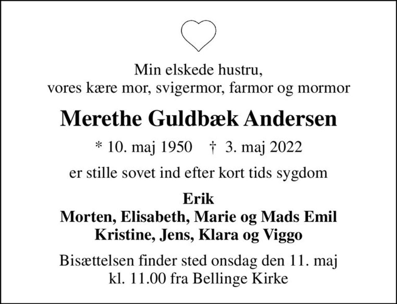 Min elskede hustru, vores kære mor, svigermor, farmor og mormor
Merethe Guldbæk Andersen
* 10. maj 1950    ✝ 3. maj 2022
er stille sovet ind efter kort tids sygdom
Erik Morten, Elisabeth, Marie og Mads Emil Kristine, Jens, Klara og Viggo
Bisættelsen finder sted onsdag den 11. maj kl. 11.00 fra Bellinge Kirke