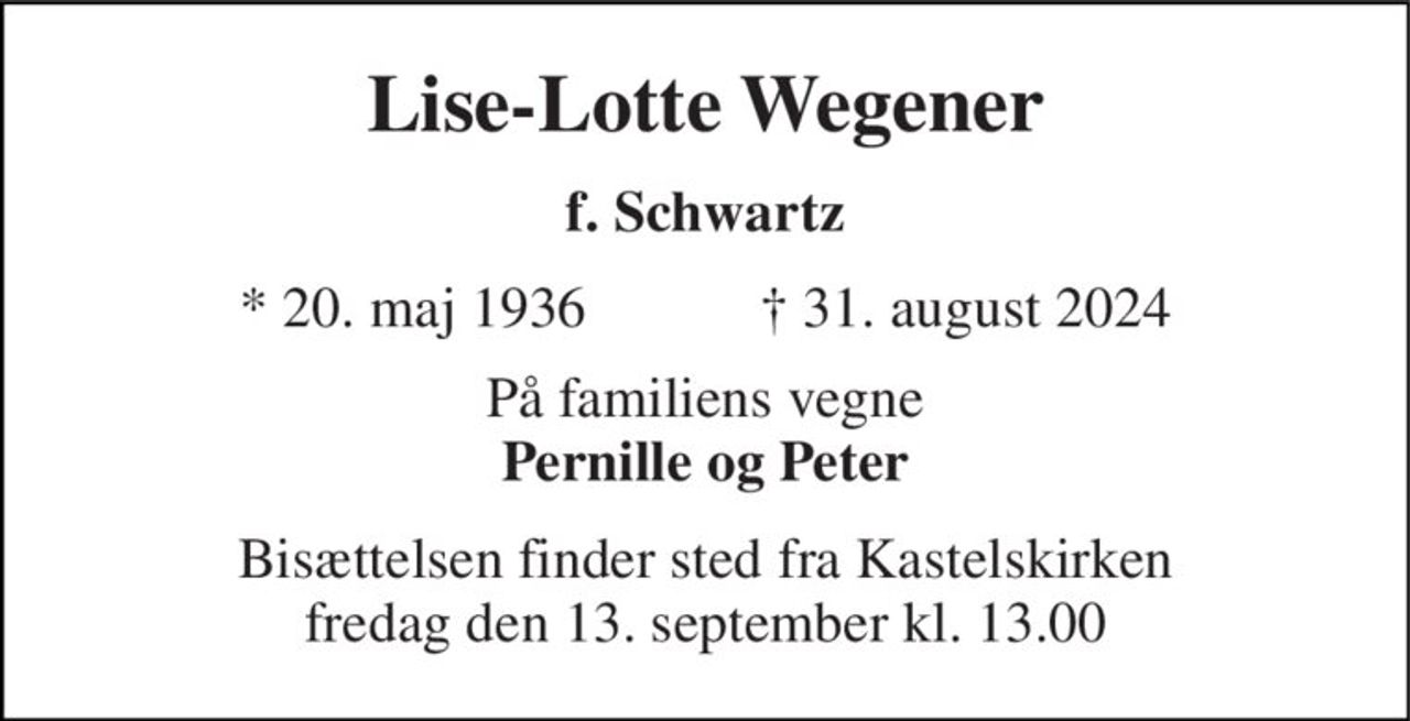 Lise-Lotte Wegener 
f. Schwartz 
★​ 20. maj 1936​            ✝​ 31. august 2024 
På familiens vegne Pernille og Peter 
Bisættelsen​ finder sted fra Kastelskirken​ fredag den 13. september​ kl. 13.00