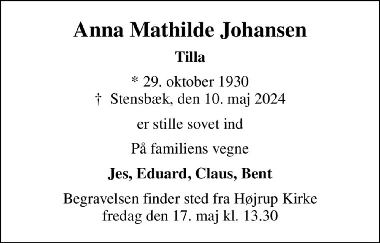 Anna Mathilde Johansen
Tilla
* 29. oktober 1930
						✝ Stensbæk, den 10. maj 2024
er stille sovet ind
På familiens vegne
Jes, Eduard, Claus, Bent
Begravelsen finder sted fra Højrup Kirke  fredag den 17. maj kl. 13.30