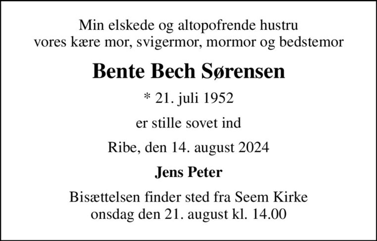 Min elskede og altopofrende hustru vores kære mor, svigermor, mormor og bedstemor
Bente Bech Sørensen
* 21. juli 1952
er stille sovet ind
Ribe, den 14. august 2024
Jens Peter
Bisættelsen finder sted fra Seem Kirke  onsdag den 21. august kl. 14.00