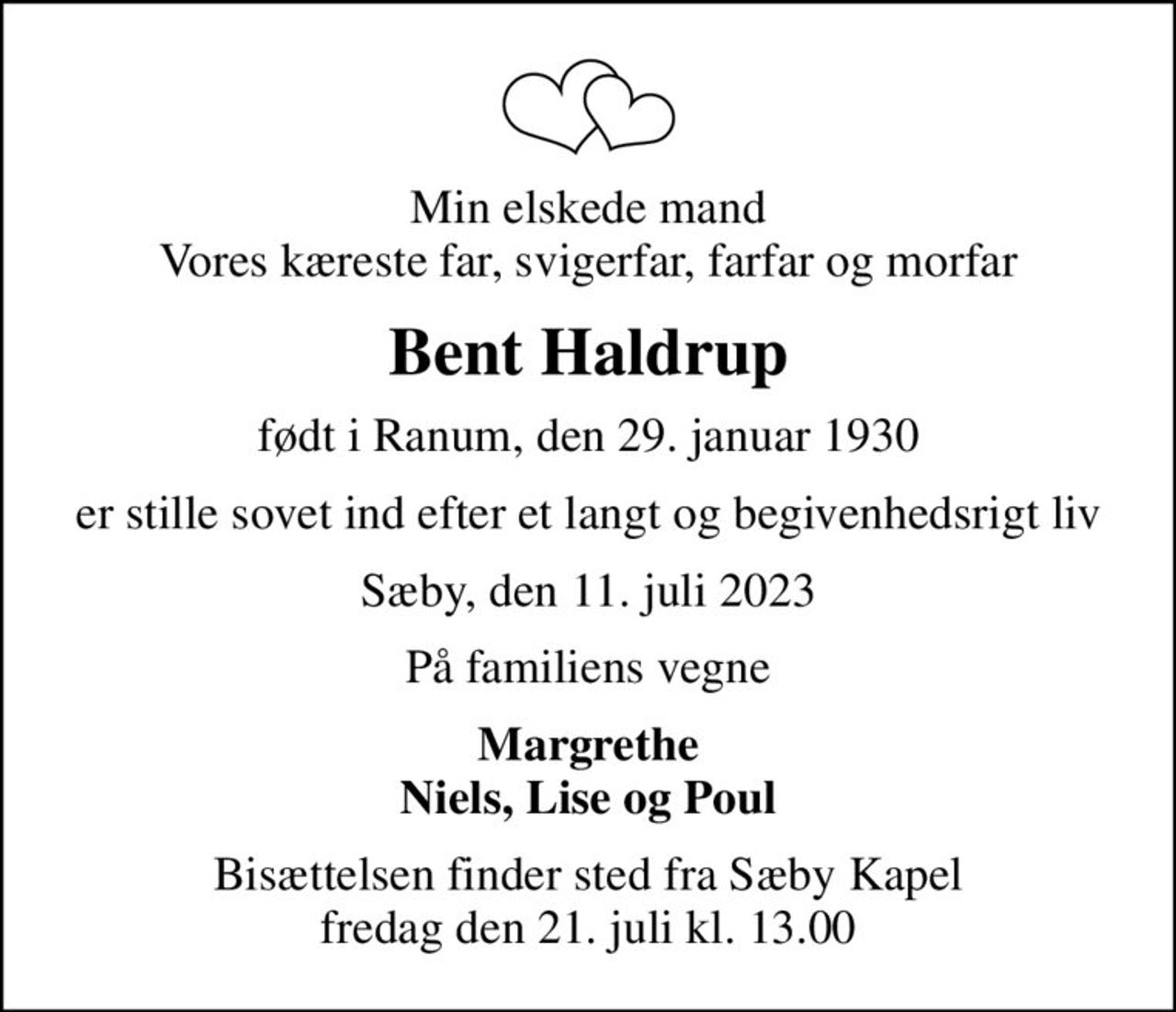 Min elskede mand Vores kæreste far, svigerfar, farfar og morfar
Bent Haldrup
født i Ranum, den 29. januar 1930
er stille sovet ind efter et langt og begivenhedsrigt liv
Sæby, den 11. juli 2023
På familiens vegne
Margrethe Niels, Lise og Poul
Bisættelsen finder sted fra Sæby Kapel  fredag den 21. juli kl. 13.00