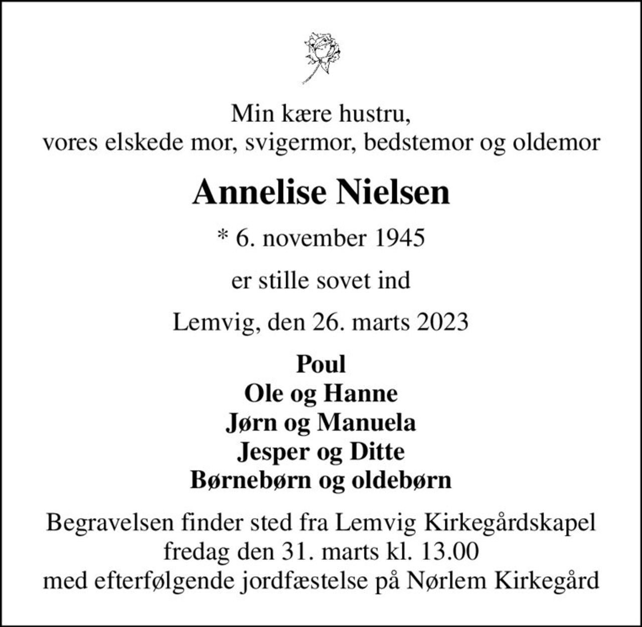 Min kære hustru, vores elskede mor, svigermor, bedstemor og oldemor
Annelise Nielsen
* 6. november 1945
er stille sovet ind
Lemvig, den 26. marts 2023
Poul Ole og Hanne Jørn og Manuela Jesper og Ditte Børnebørn og oldebørn
Begravelsen finder sted fra Lemvig Kirkegårdskapel  fredag den 31. marts kl. 13.00  med efterfølgende jordfæstelse på Nørlem Kirkegård