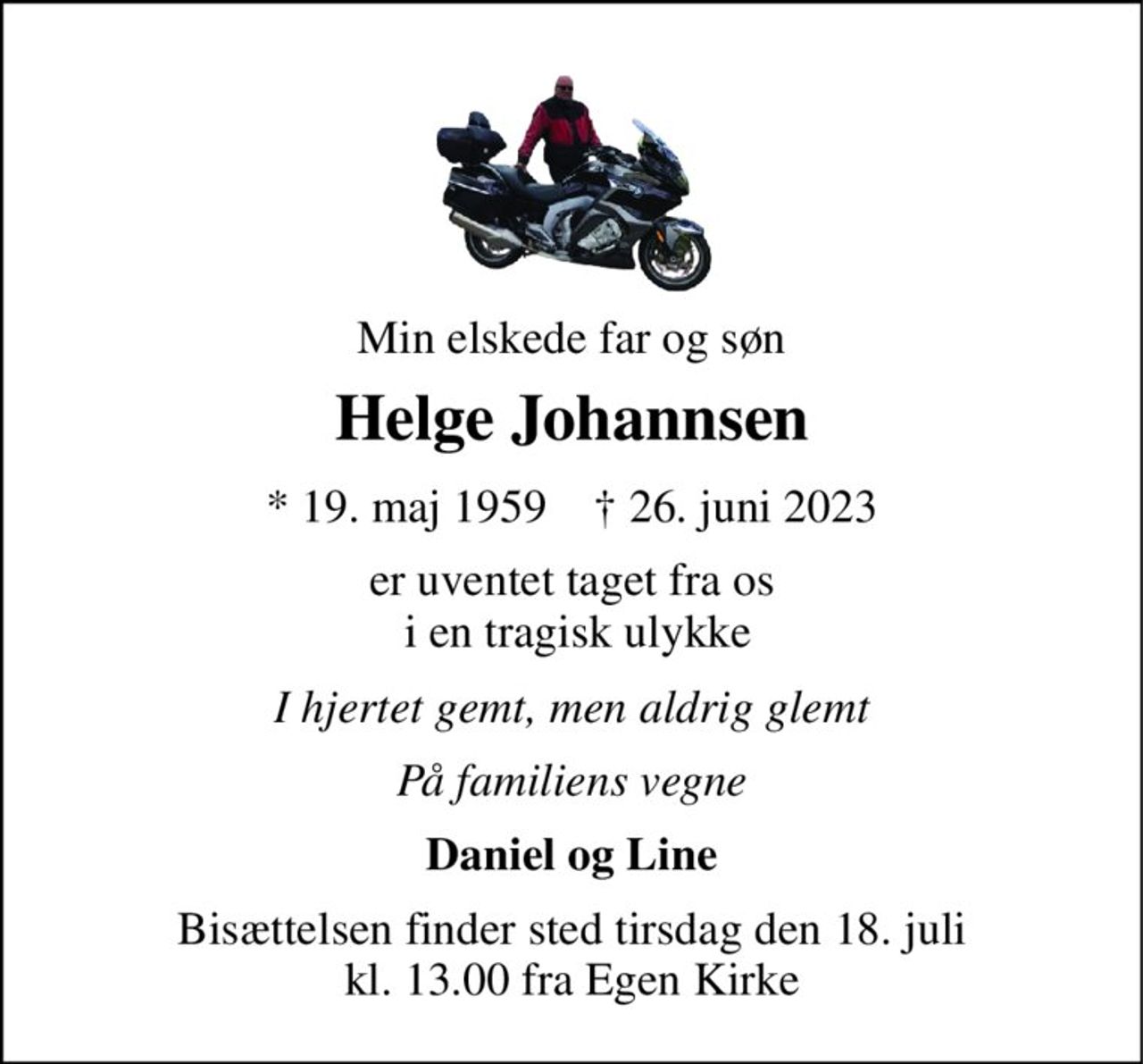 Min elskede far og søn 
Helge Johannsen 
*​ 19. maj 1959​    †​ 26. juni 2023 
er uventet taget fra os  i en tragisk ulykke 
I hjertet gemt, men aldrig glemt 
På familiens vegne 
Daniel og Line 
Bisættelsen​ finder sted tirsdag den 18. juli​ kl. 13.00 fra Egen Kirke