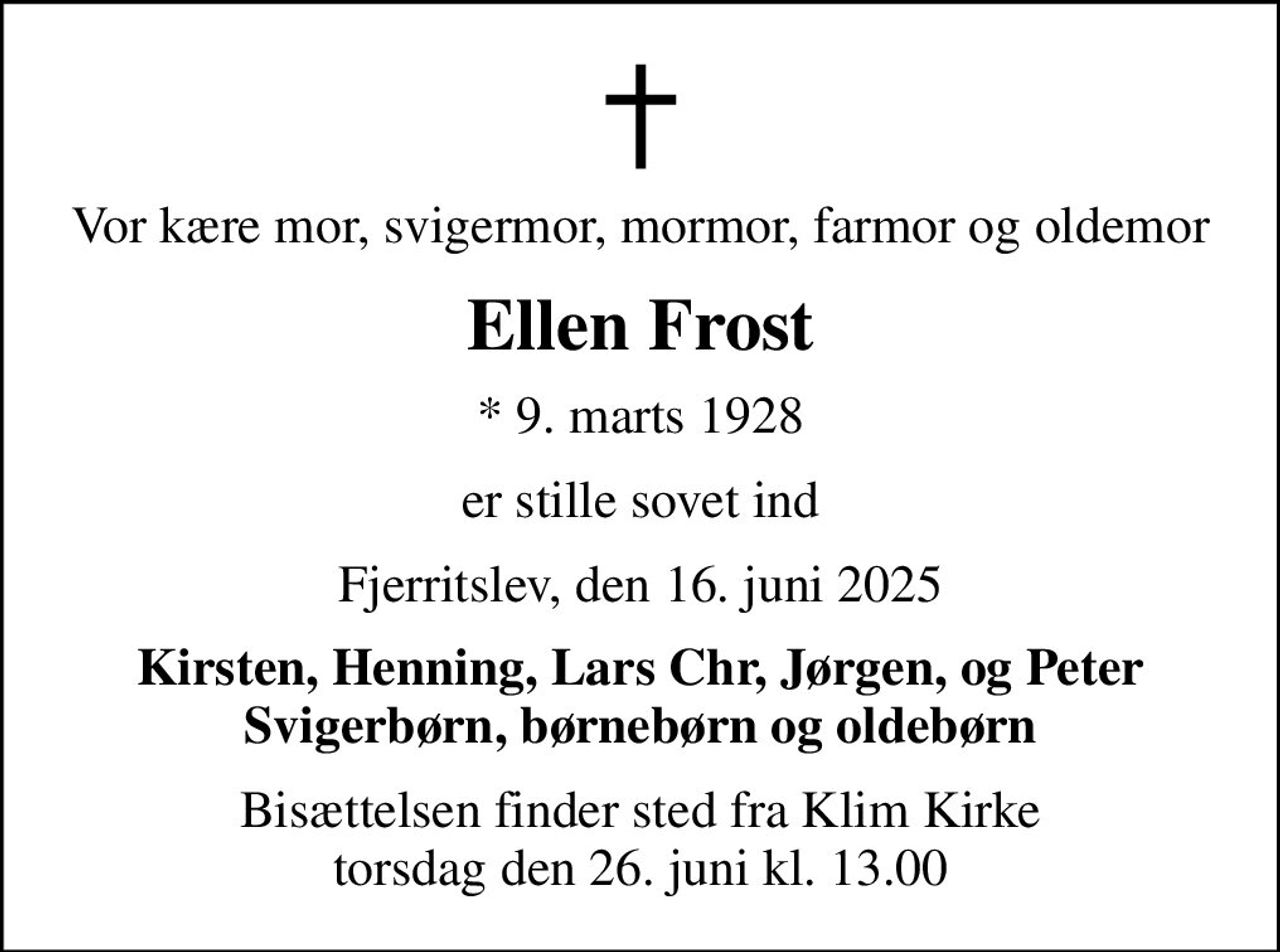 Vor kære mor, svigermor, mormor, farmor og oldemor
Ellen Frost
* 9. marts 1928
er stille sovet ind
Fjerritslev, den 16. juni 2025
Kirsten, Henning, Lars Chr, Jørgen, og Peter Svigerbørn, børnebørn og oldebørn
Bisættelsen finder sted fra Klim Kirke  torsdag den 26. juni kl. 13.00