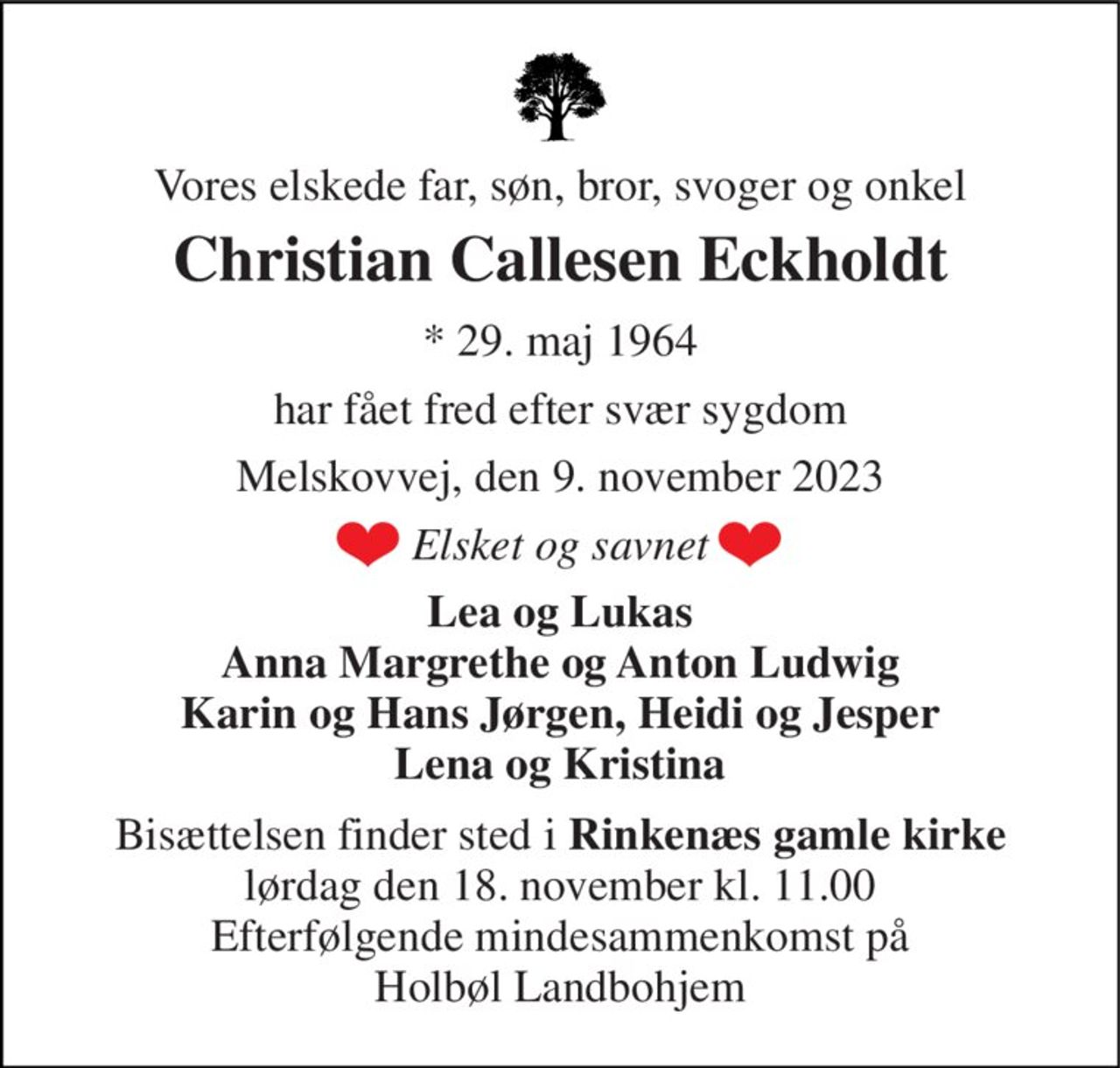Vores elskede far, søn, bror, svoger og onkel 
Christian Callesen Eckholdt 
*​ 29. maj 1964 
har fået fred efter svær sygdom 
Melskovvej, den 9. november 2023 
Elsket og savnet 
Lea og Lukas Anna Margrethe og Anton Ludwig Karin og Hans Jørgen, Heidi og Jesper Lena og Kristina 
Bisættelsen finder sted i Rinkenæs gamle kirke lørdag den 18. november kl. 11.00 Efterfølgende mindesammenkomst på Holbøl Landbohjem