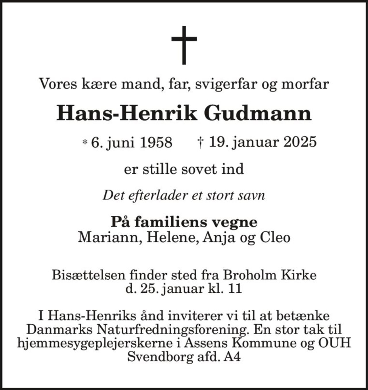 Vores kære mand, far, svigerfar og morfar 
Hans-Henrik Gudmann 
*​ 6. juni 1958​    †​ 19. januar 2025 
er stille sovet ind 
Det efterlader et stort savn 
På familiens vegne 
Mariann, Helene, Anja og Cleo 
Bisættelsen finder sted fra Broholm Kirke d. 25. januar kl. 11 
I Hans-Henriks ånd inviterer vi til at betænke Danmarks Naturfredningsforening. En stor tak til hjemmesygeplejerskerne i Assens Kommune og OUH Svendborg afd. A4