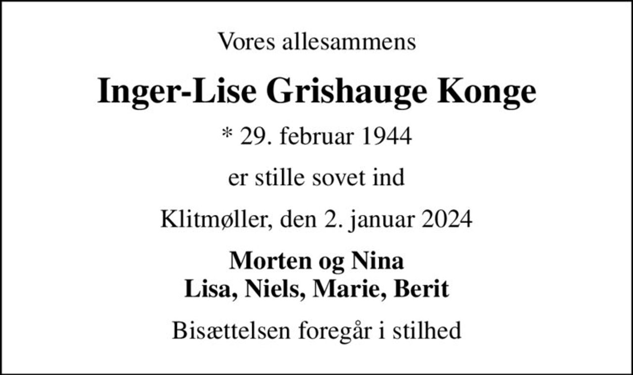 Vores allesammens
Inger-Lise Grishauge Konge
* 29. februar 1944
er stille sovet ind
Klitmøller, den 2. januar 2024
Morten og Nina Lisa, Niels, Marie, Berit
Bisættelsen foregår i stilhed
